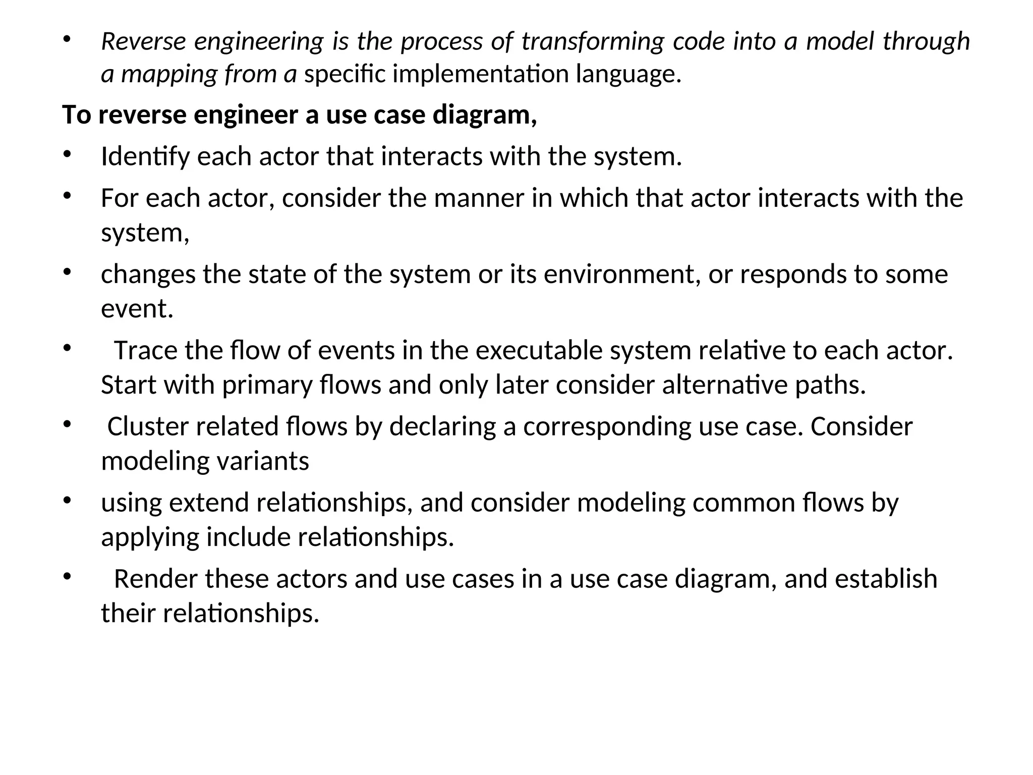 • Reverse engineering is the process of transforming code into a model through
a mapping from a specific implementation language.
To reverse engineer a use case diagram,
• Identify each actor that interacts with the system.
• For each actor, consider the manner in which that actor interacts with the
system,
• changes the state of the system or its environment, or responds to some
event.
• Trace the flow of events in the executable system relative to each actor.
Start with primary flows and only later consider alternative paths.
• Cluster related flows by declaring a corresponding use case. Consider
modeling variants
• using extend relationships, and consider modeling common flows by
applying include relationships.
• Render these actors and use cases in a use case diagram, and establish
their relationships.
 