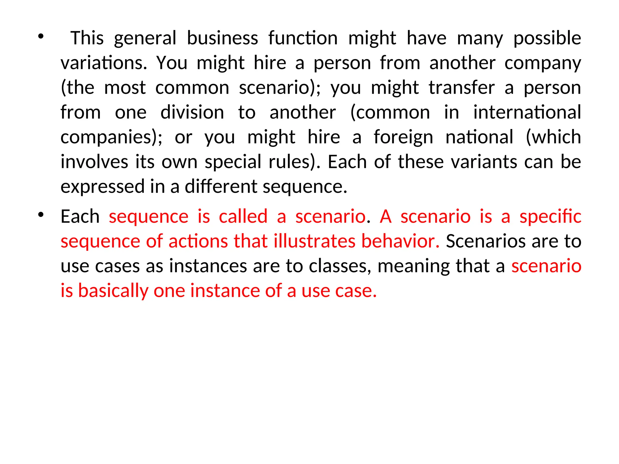 • This general business function might have many possible
variations. You might hire a person from another company
(the most common scenario); you might transfer a person
from one division to another (common in international
companies); or you might hire a foreign national (which
involves its own special rules). Each of these variants can be
expressed in a different sequence.
• Each sequence is called a scenario. A scenario is a specific
sequence of actions that illustrates behavior. Scenarios are to
use cases as instances are to classes, meaning that a scenario
is basically one instance of a use case.
 