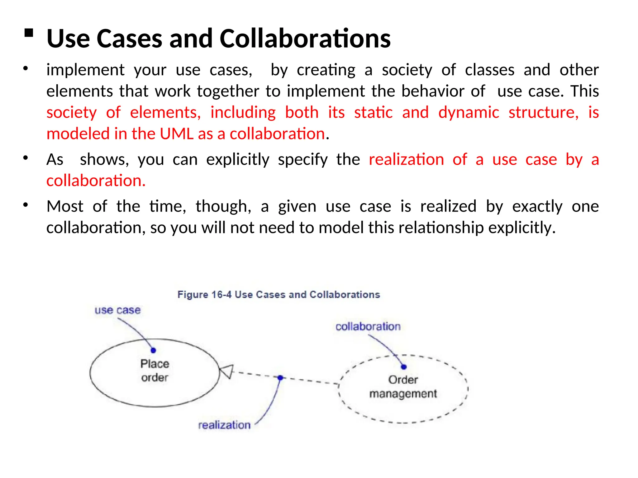  Use Cases and Collaborations
• implement your use cases, by creating a society of classes and other
elements that work together to implement the behavior of use case. This
society of elements, including both its static and dynamic structure, is
modeled in the UML as a collaboration.
• As shows, you can explicitly specify the realization of a use case by a
collaboration.
• Most of the time, though, a given use case is realized by exactly one
collaboration, so you will not need to model this relationship explicitly.
 