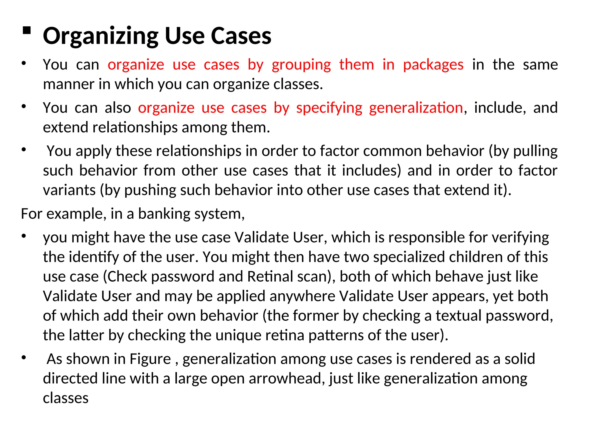  Organizing Use Cases
• You can organize use cases by grouping them in packages in the same
manner in which you can organize classes.
• You can also organize use cases by specifying generalization, include, and
extend relationships among them.
• You apply these relationships in order to factor common behavior (by pulling
such behavior from other use cases that it includes) and in order to factor
variants (by pushing such behavior into other use cases that extend it).
For example, in a banking system,
• you might have the use case Validate User, which is responsible for verifying
the identify of the user. You might then have two specialized children of this
use case (Check password and Retinal scan), both of which behave just like
Validate User and may be applied anywhere Validate User appears, yet both
of which add their own behavior (the former by checking a textual password,
the latter by checking the unique retina patterns of the user).
• As shown in Figure , generalization among use cases is rendered as a solid
directed line with a large open arrowhead, just like generalization among
classes
 