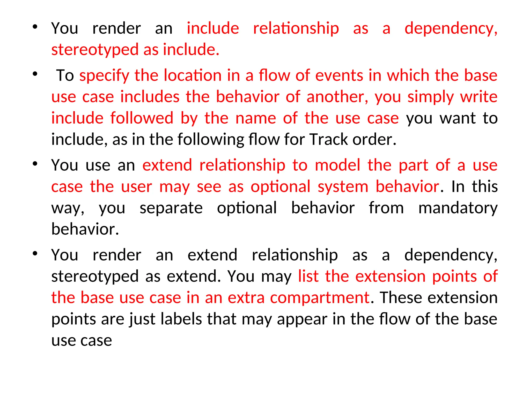 • You render an include relationship as a dependency,
stereotyped as include.
• To specify the location in a flow of events in which the base
use case includes the behavior of another, you simply write
include followed by the name of the use case you want to
include, as in the following flow for Track order.
• You use an extend relationship to model the part of a use
case the user may see as optional system behavior. In this
way, you separate optional behavior from mandatory
behavior.
• You render an extend relationship as a dependency,
stereotyped as extend. You may list the extension points of
the base use case in an extra compartment. These extension
points are just labels that may appear in the flow of the base
use case
 