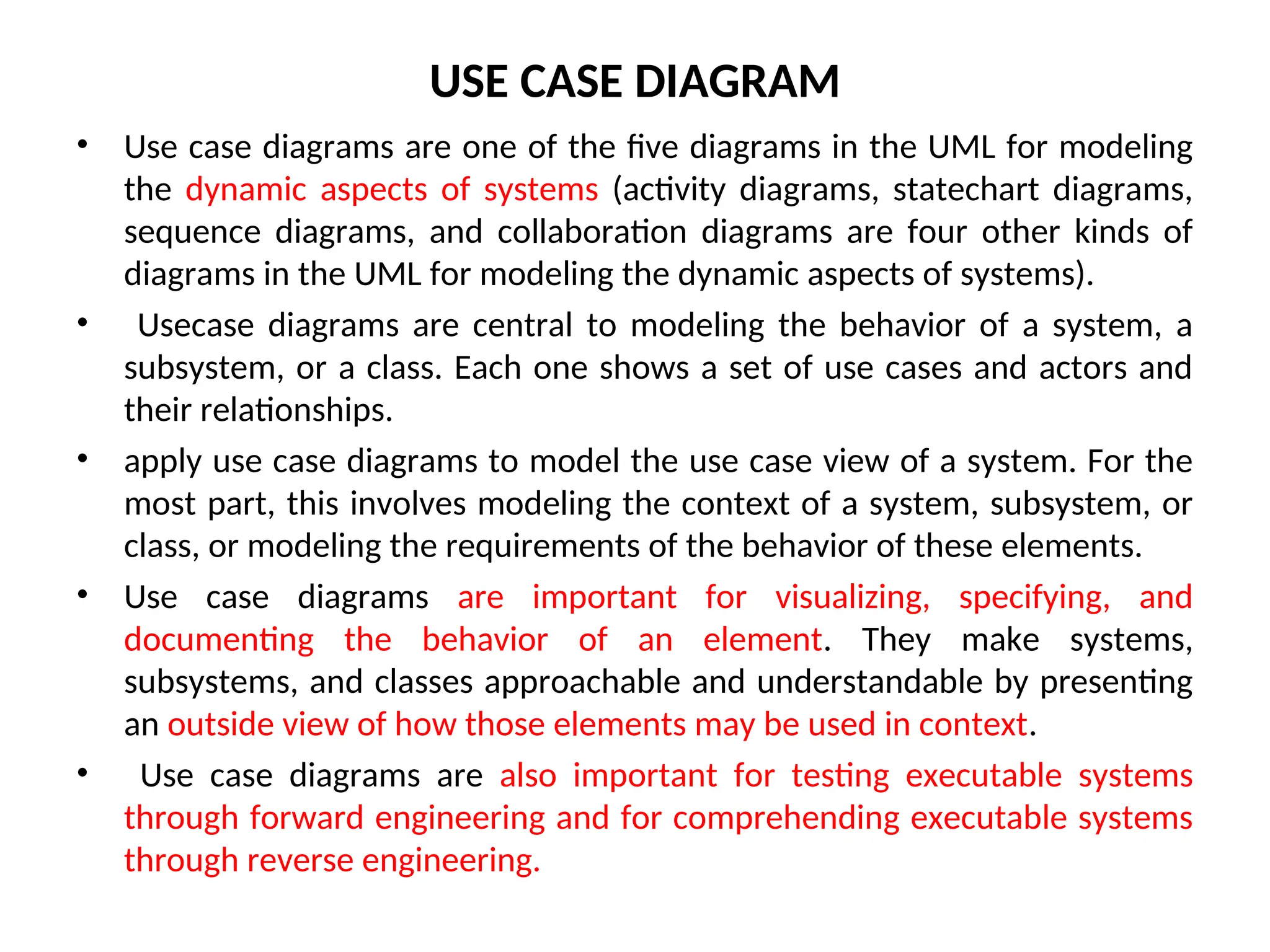 USE CASE DIAGRAM
• Use case diagrams are one of the five diagrams in the UML for modeling
the dynamic aspects of systems (activity diagrams, statechart diagrams,
sequence diagrams, and collaboration diagrams are four other kinds of
diagrams in the UML for modeling the dynamic aspects of systems).
• Usecase diagrams are central to modeling the behavior of a system, a
subsystem, or a class. Each one shows a set of use cases and actors and
their relationships.
• apply use case diagrams to model the use case view of a system. For the
most part, this involves modeling the context of a system, subsystem, or
class, or modeling the requirements of the behavior of these elements.
• Use case diagrams are important for visualizing, specifying, and
documenting the behavior of an element. They make systems,
subsystems, and classes approachable and understandable by presenting
an outside view of how those elements may be used in context.
• Use case diagrams are also important for testing executable systems
through forward engineering and for comprehending executable systems
through reverse engineering.
 