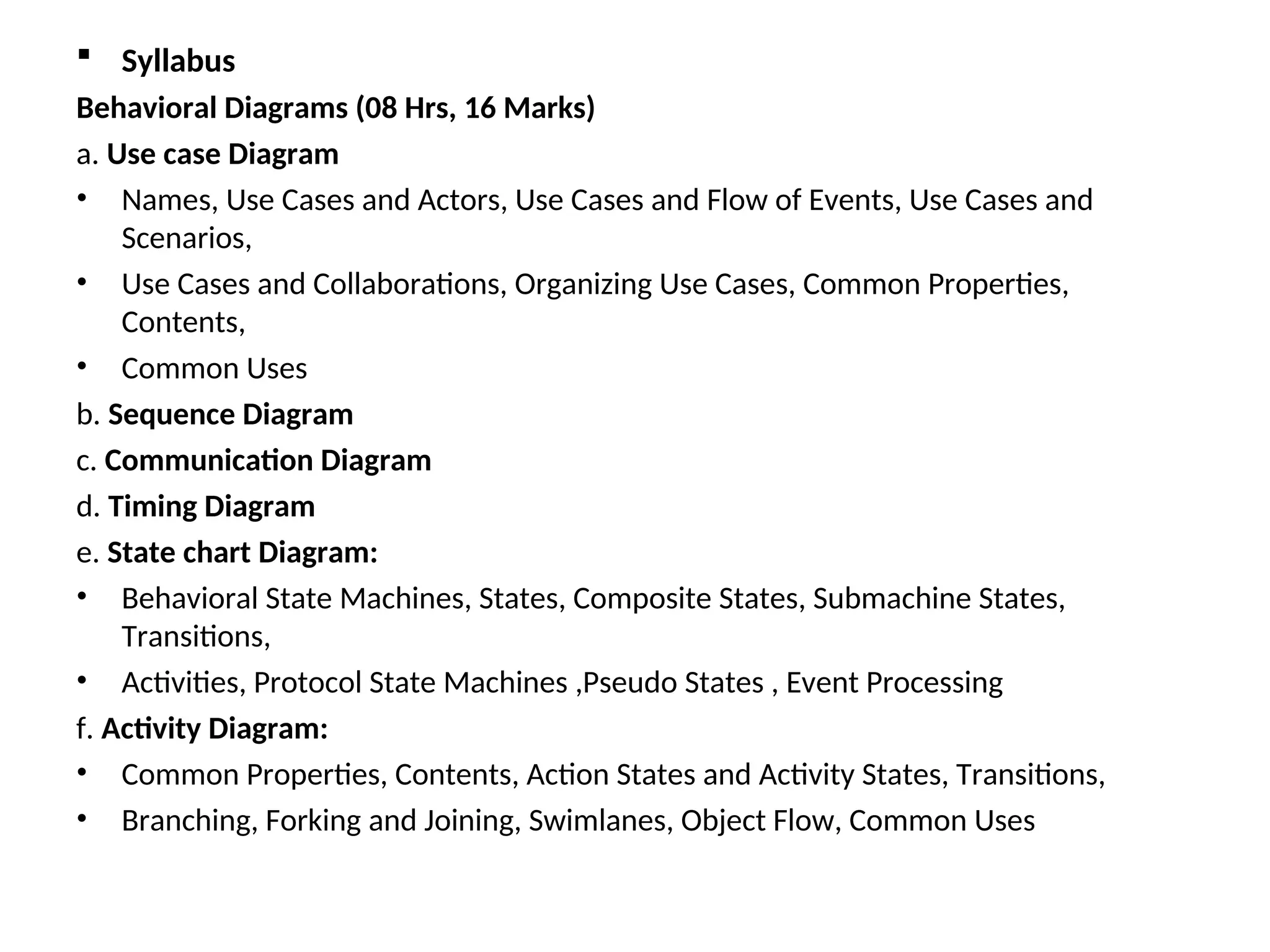 Syllabus
Behavioral Diagrams (08 Hrs, 16 Marks)
a. Use case Diagram
• Names, Use Cases and Actors, Use Cases and Flow of Events, Use Cases and
Scenarios,
• Use Cases and Collaborations, Organizing Use Cases, Common Properties,
Contents,
• Common Uses
b. Sequence Diagram
c. Communication Diagram
d. Timing Diagram
e. State chart Diagram:
• Behavioral State Machines, States, Composite States, Submachine States,
Transitions,
• Activities, Protocol State Machines ,Pseudo States , Event Processing
f. Activity Diagram:
• Common Properties, Contents, Action States and Activity States, Transitions,
• Branching, Forking and Joining, Swimlanes, Object Flow, Common Uses
 