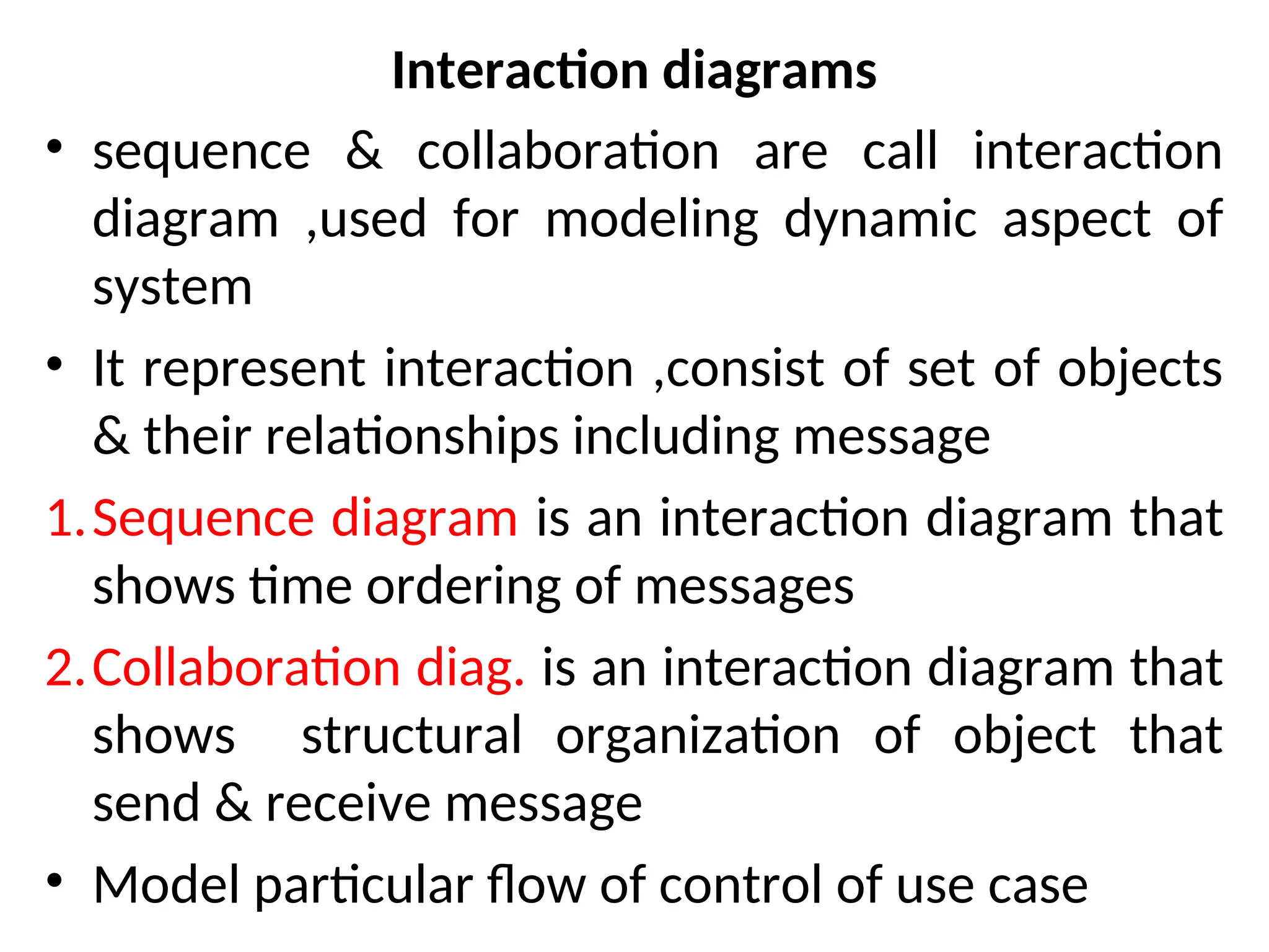 Interaction diagrams
• sequence & collaboration are call interaction
diagram ,used for modeling dynamic aspect of
system
• It represent interaction ,consist of set of objects
& their relationships including message
1.Sequence diagram is an interaction diagram that
shows time ordering of messages
2.Collaboration diag. is an interaction diagram that
shows structural organization of object that
send & receive message
• Model particular flow of control of use case
 