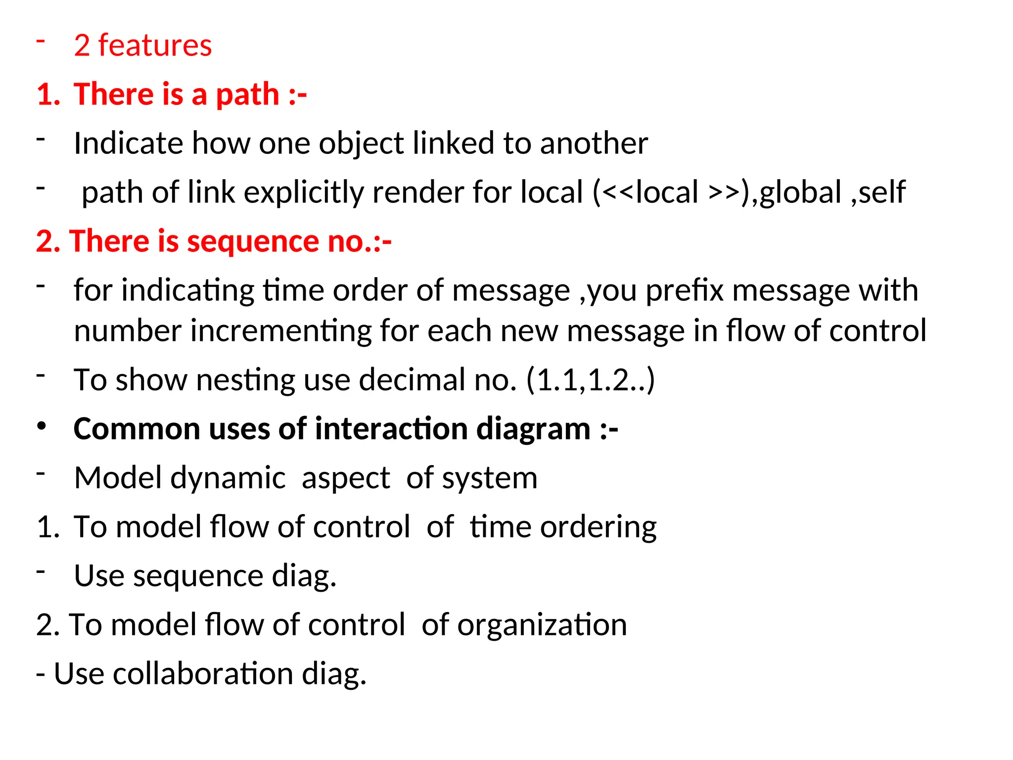 - 2 features
1. There is a path :-
- Indicate how one object linked to another
- path of link explicitly render for local (<<local >>),global ,self
2. There is sequence no.:-
- for indicating time order of message ,you prefix message with
number incrementing for each new message in flow of control
- To show nesting use decimal no. (1.1,1.2..)
• Common uses of interaction diagram :-
- Model dynamic aspect of system
1. To model flow of control of time ordering
- Use sequence diag.
2. To model flow of control of organization
- Use collaboration diag.
 