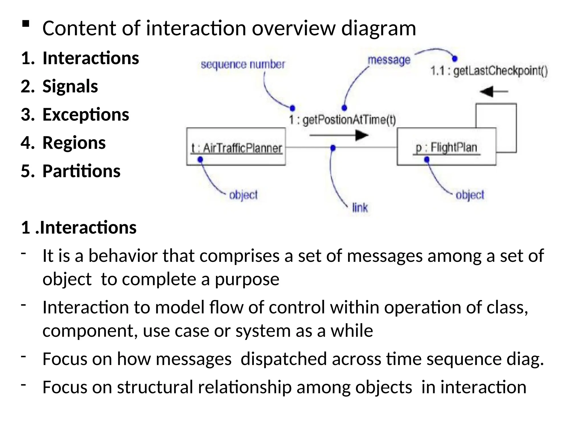  Content of interaction overview diagram
1. Interactions
2. Signals
3. Exceptions
4. Regions
5. Partitions
1 .Interactions
- It is a behavior that comprises a set of messages among a set of
object to complete a purpose
- Interaction to model flow of control within operation of class,
component, use case or system as a while
- Focus on how messages dispatched across time sequence diag.
- Focus on structural relationship among objects in interaction
 
