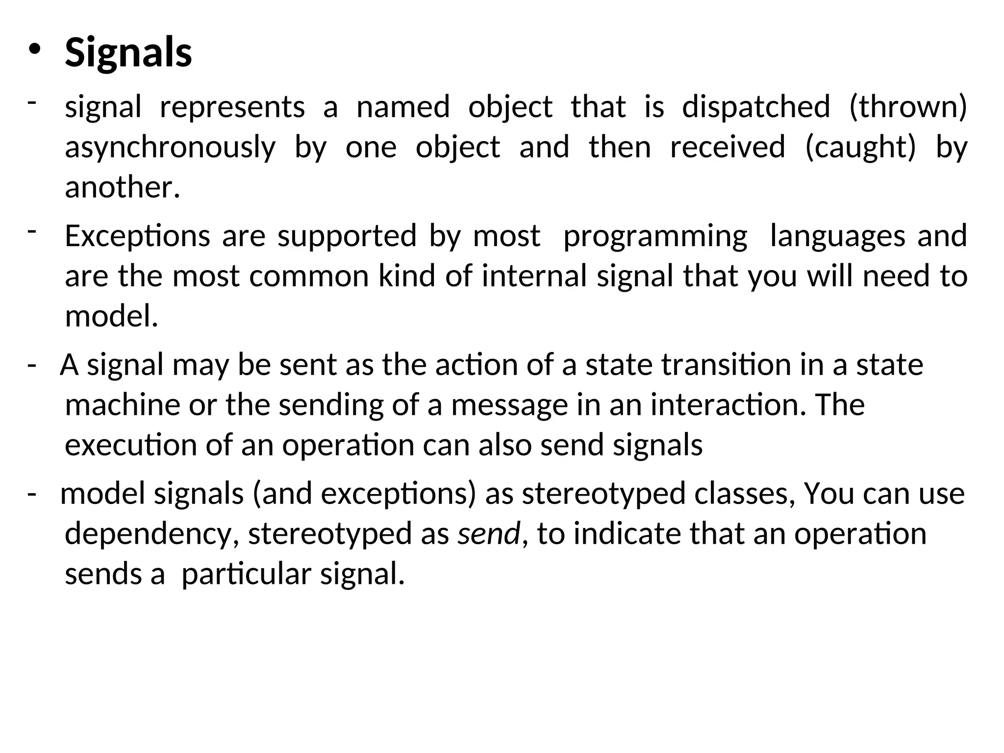 • Signals
- signal represents a named object that is dispatched (thrown)
asynchronously by one object and then received (caught) by
another.
- Exceptions are supported by most programming languages and
are the most common kind of internal signal that you will need to
model.
- A signal may be sent as the action of a state transition in a state
machine or the sending of a message in an interaction. The
execution of an operation can also send signals
- model signals (and exceptions) as stereotyped classes, You can use
dependency, stereotyped as send, to indicate that an operation
sends a particular signal.
 