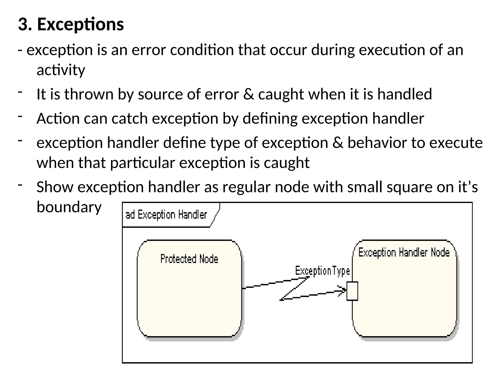 3. Exceptions
- exception is an error condition that occur during execution of an
activity
- It is thrown by source of error & caught when it is handled
- Action can catch exception by defining exception handler
- exception handler define type of exception & behavior to execute
when that particular exception is caught
- Show exception handler as regular node with small square on it’s
boundary
 