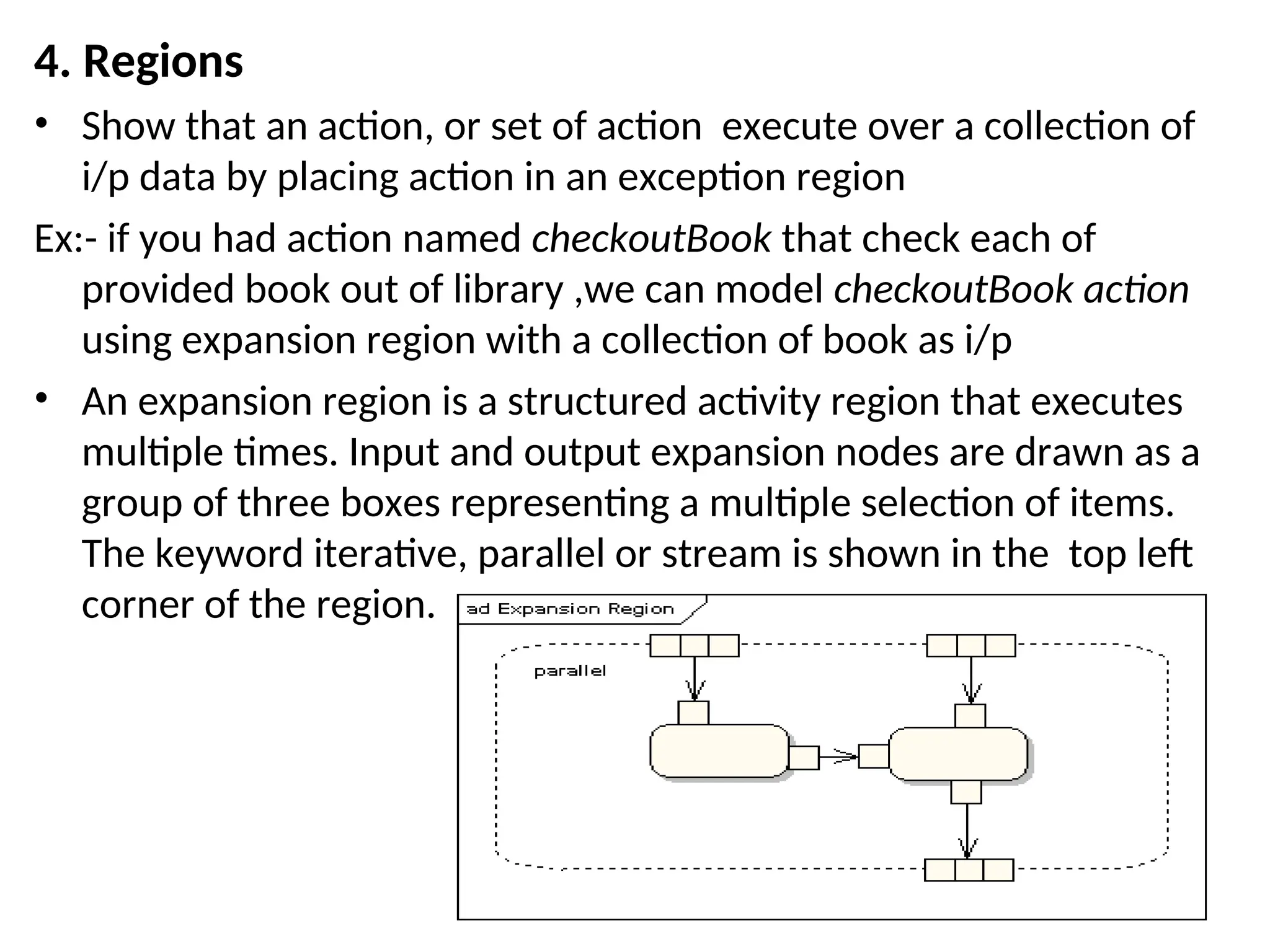 4. Regions
• Show that an action, or set of action execute over a collection of
i/p data by placing action in an exception region
Ex:- if you had action named checkoutBook that check each of
provided book out of library ,we can model checkoutBook action
using expansion region with a collection of book as i/p
• An expansion region is a structured activity region that executes
multiple times. Input and output expansion nodes are drawn as a
group of three boxes representing a multiple selection of items.
The keyword iterative, parallel or stream is shown in the top left
corner of the region.
 