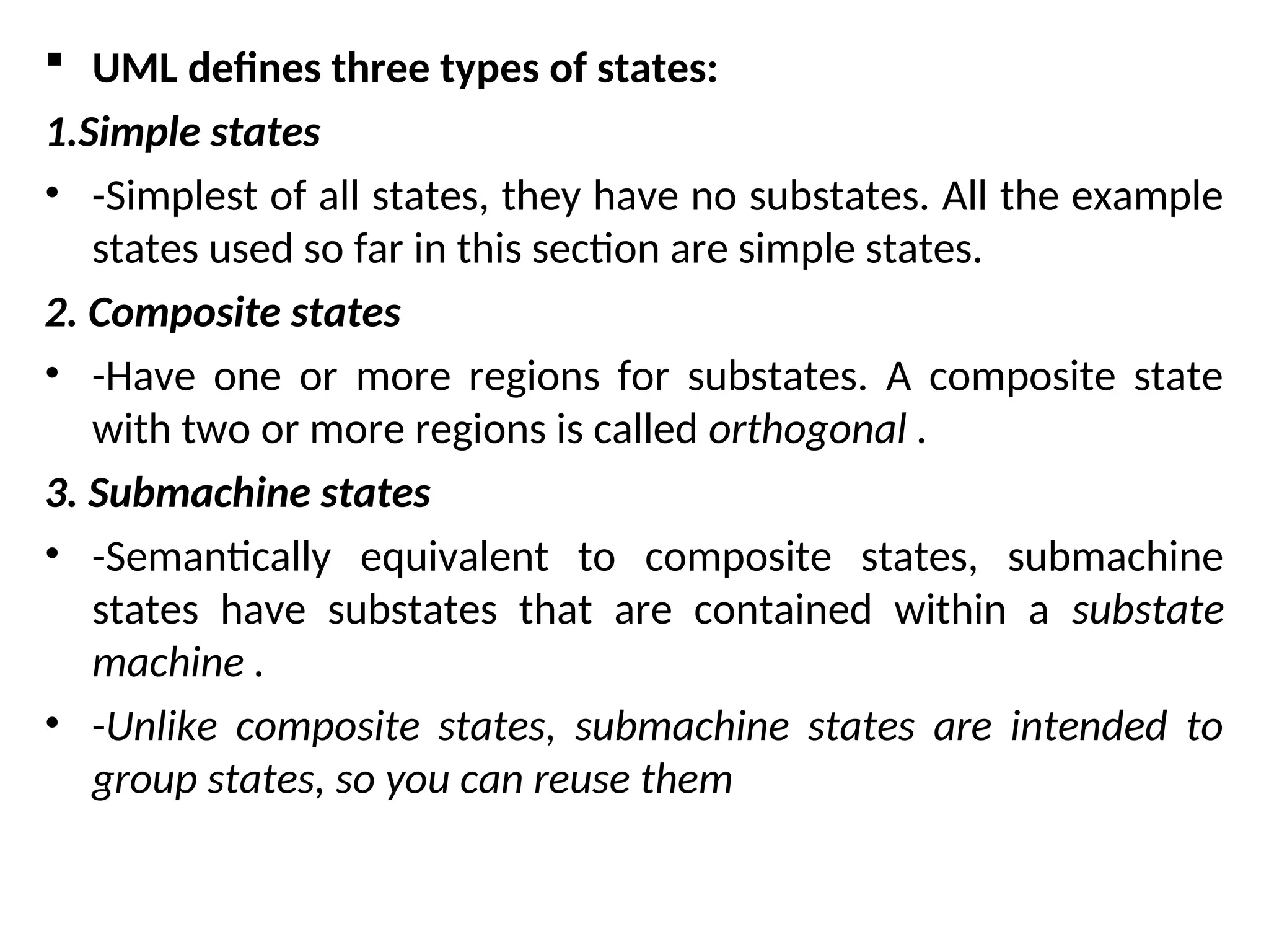  UML defines three types of states:
1.Simple states
• -Simplest of all states, they have no substates. All the example
states used so far in this section are simple states.
2. Composite states
• -Have one or more regions for substates. A composite state
with two or more regions is called orthogonal .
3. Submachine states
• -Semantically equivalent to composite states, submachine
states have substates that are contained within a substate
machine .
• -Unlike composite states, submachine states are intended to
group states, so you can reuse them
 