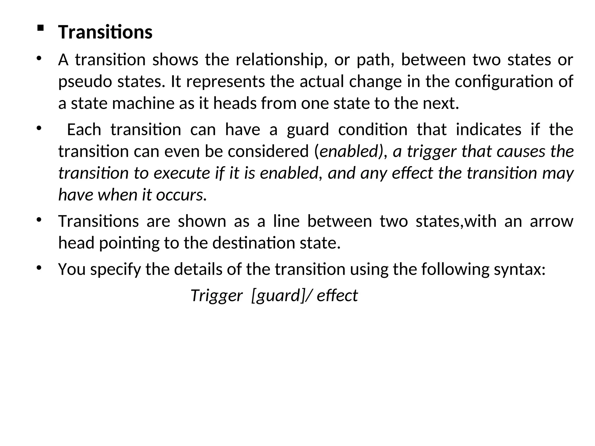  Transitions
• A transition shows the relationship, or path, between two states or
pseudo states. It represents the actual change in the configuration of
a state machine as it heads from one state to the next.
• Each transition can have a guard condition that indicates if the
transition can even be considered (enabled), a trigger that causes the
transition to execute if it is enabled, and any effect the transition may
have when it occurs.
• Transitions are shown as a line between two states,with an arrow
head pointing to the destination state.
• You specify the details of the transition using the following syntax:
Trigger [guard]/ effect
 