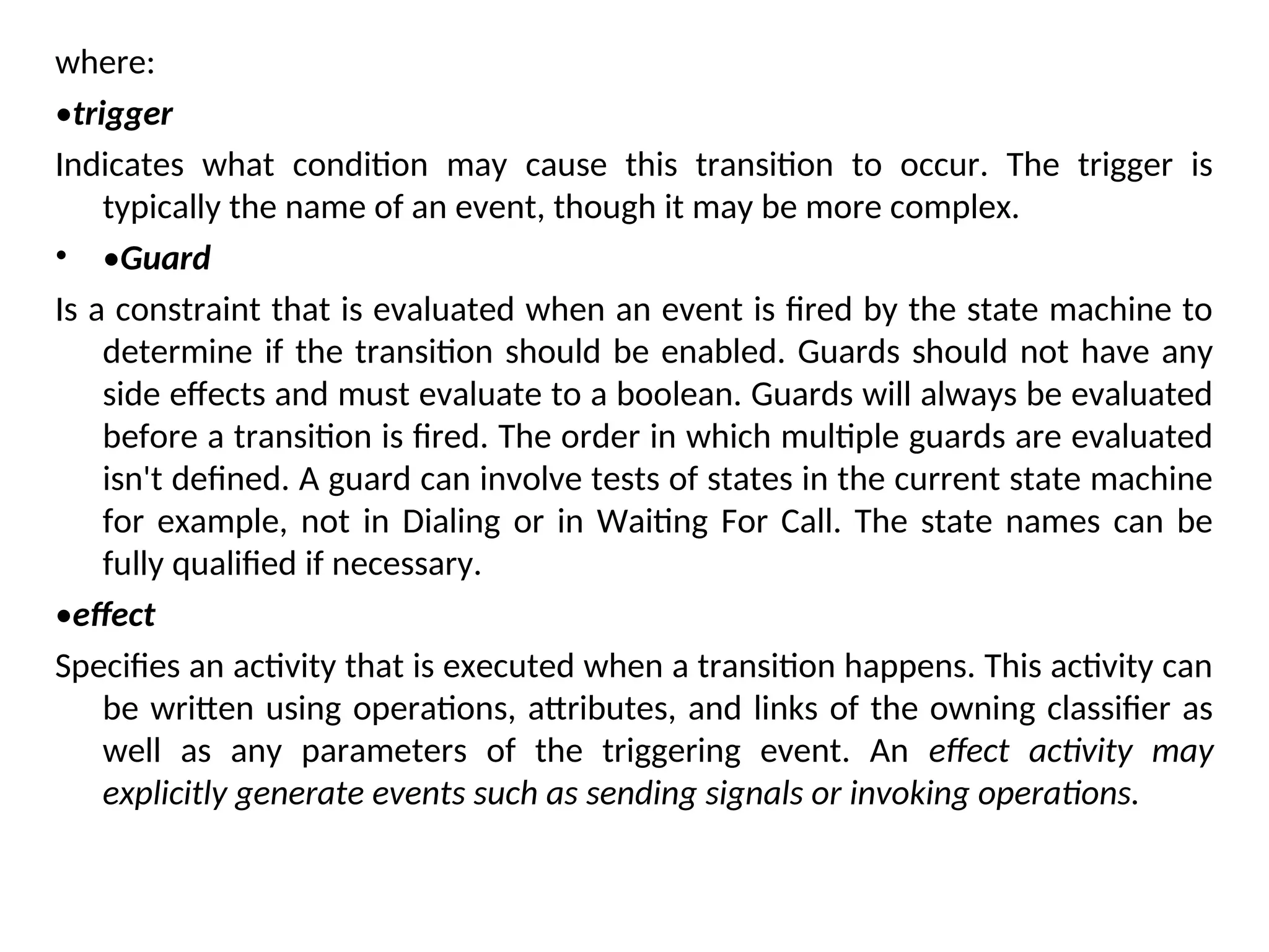 where:
•trigger
Indicates what condition may cause this transition to occur. The trigger is
typically the name of an event, though it may be more complex.
• •Guard
Is a constraint that is evaluated when an event is fired by the state machine to
determine if the transition should be enabled. Guards should not have any
side effects and must evaluate to a boolean. Guards will always be evaluated
before a transition is fired. The order in which multiple guards are evaluated
isn't defined. A guard can involve tests of states in the current state machine
for example, not in Dialing or in Waiting For Call. The state names can be
fully qualified if necessary.
•effect
Specifies an activity that is executed when a transition happens. This activity can
be written using operations, attributes, and links of the owning classifier as
well as any parameters of the triggering event. An effect activity may
explicitly generate events such as sending signals or invoking operations.
 