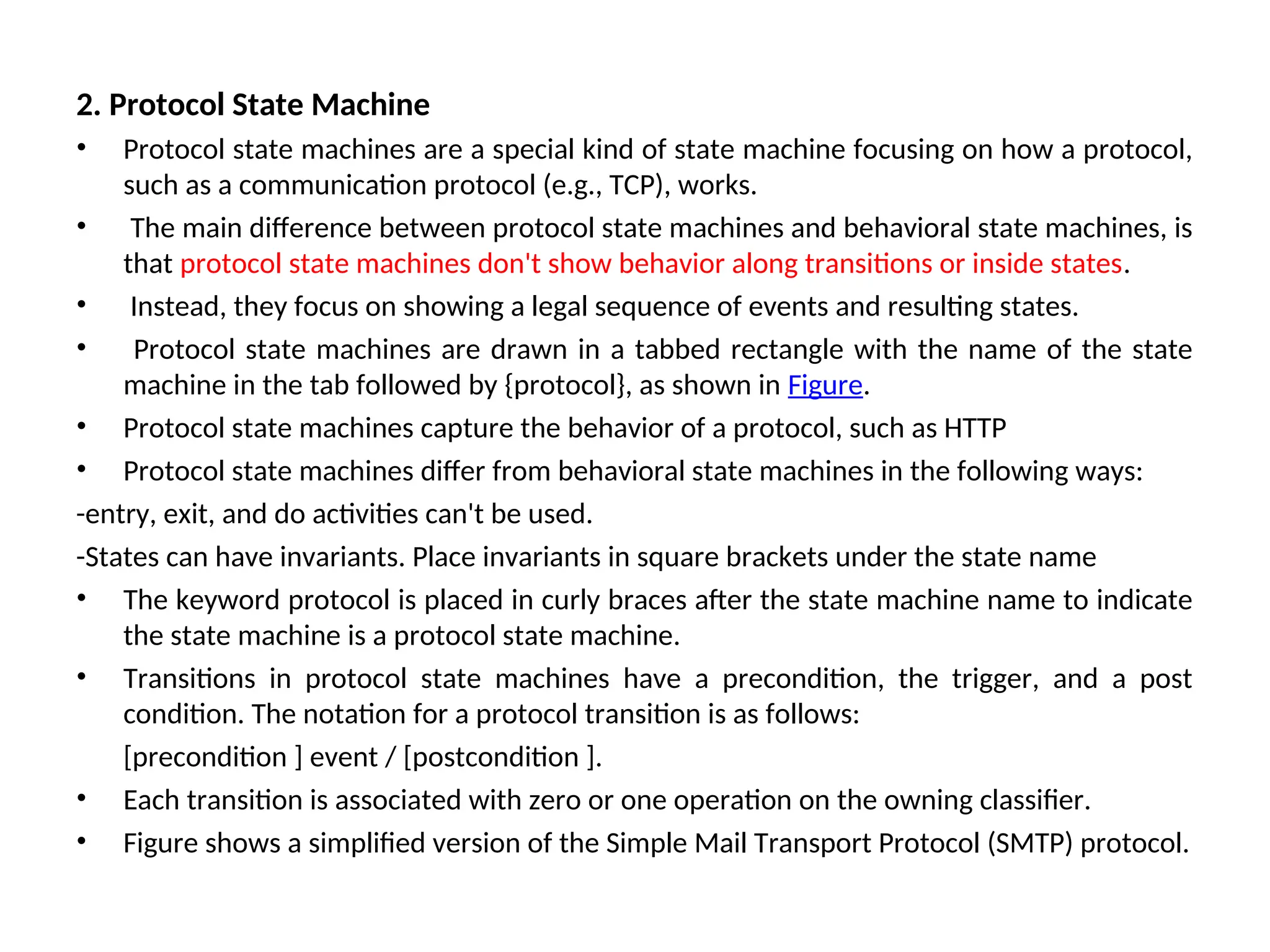 2. Protocol State Machine
• Protocol state machines are a special kind of state machine focusing on how a protocol,
such as a communication protocol (e.g., TCP), works.
• The main difference between protocol state machines and behavioral state machines, is
that protocol state machines don't show behavior along transitions or inside states.
• Instead, they focus on showing a legal sequence of events and resulting states.
• Protocol state machines are drawn in a tabbed rectangle with the name of the state
machine in the tab followed by {protocol}, as shown in Figure.
• Protocol state machines capture the behavior of a protocol, such as HTTP
• Protocol state machines differ from behavioral state machines in the following ways:
-entry, exit, and do activities can't be used.
-States can have invariants. Place invariants in square brackets under the state name
• The keyword protocol is placed in curly braces after the state machine name to indicate
the state machine is a protocol state machine.
• Transitions in protocol state machines have a precondition, the trigger, and a post
condition. The notation for a protocol transition is as follows:
[precondition ] event / [postcondition ].
• Each transition is associated with zero or one operation on the owning classifier.
• Figure shows a simplified version of the Simple Mail Transport Protocol (SMTP) protocol.
 