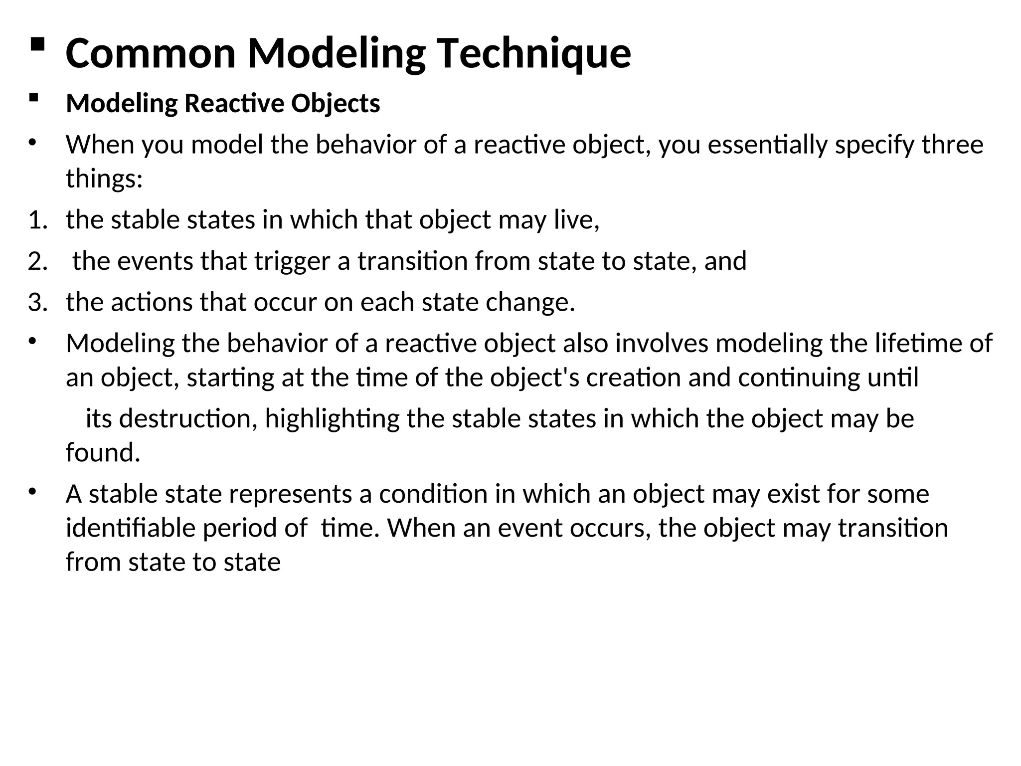  Common Modeling Technique
 Modeling Reactive Objects
• When you model the behavior of a reactive object, you essentially specify three
things:
1. the stable states in which that object may live,
2. the events that trigger a transition from state to state, and
3. the actions that occur on each state change.
• Modeling the behavior of a reactive object also involves modeling the lifetime of
an object, starting at the time of the object's creation and continuing until
its destruction, highlighting the stable states in which the object may be
found.
• A stable state represents a condition in which an object may exist for some
identifiable period of time. When an event occurs, the object may transition
from state to state
 