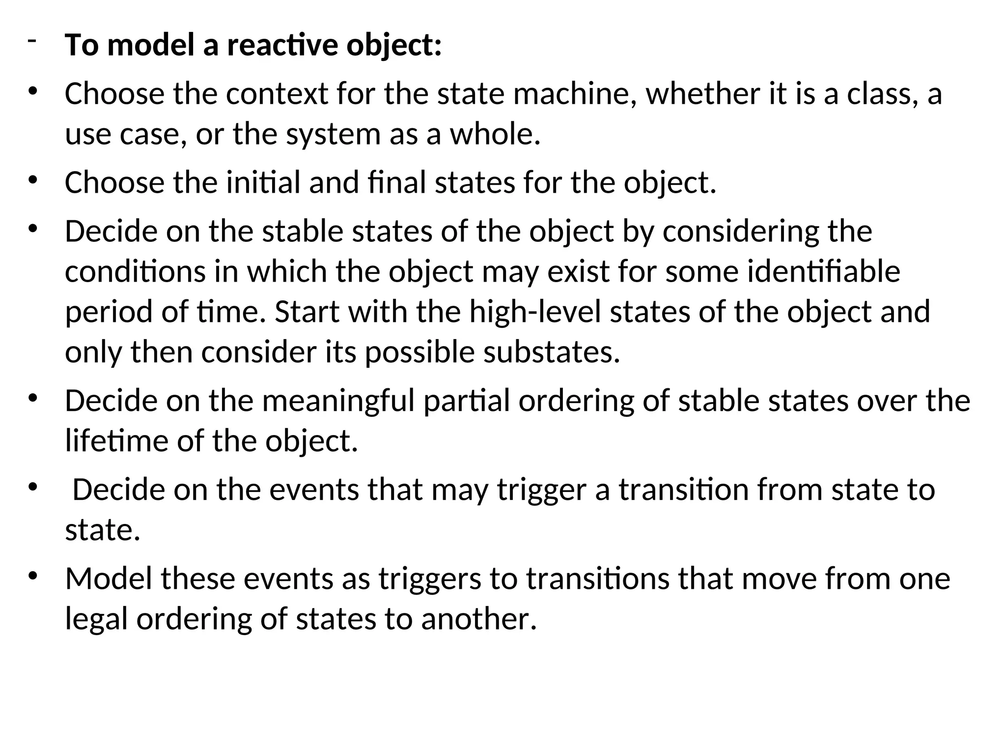 - To model a reactive object:
• Choose the context for the state machine, whether it is a class, a
use case, or the system as a whole.
• Choose the initial and final states for the object.
• Decide on the stable states of the object by considering the
conditions in which the object may exist for some identifiable
period of time. Start with the high-level states of the object and
only then consider its possible substates.
• Decide on the meaningful partial ordering of stable states over the
lifetime of the object.
• Decide on the events that may trigger a transition from state to
state.
• Model these events as triggers to transitions that move from one
legal ordering of states to another.
 