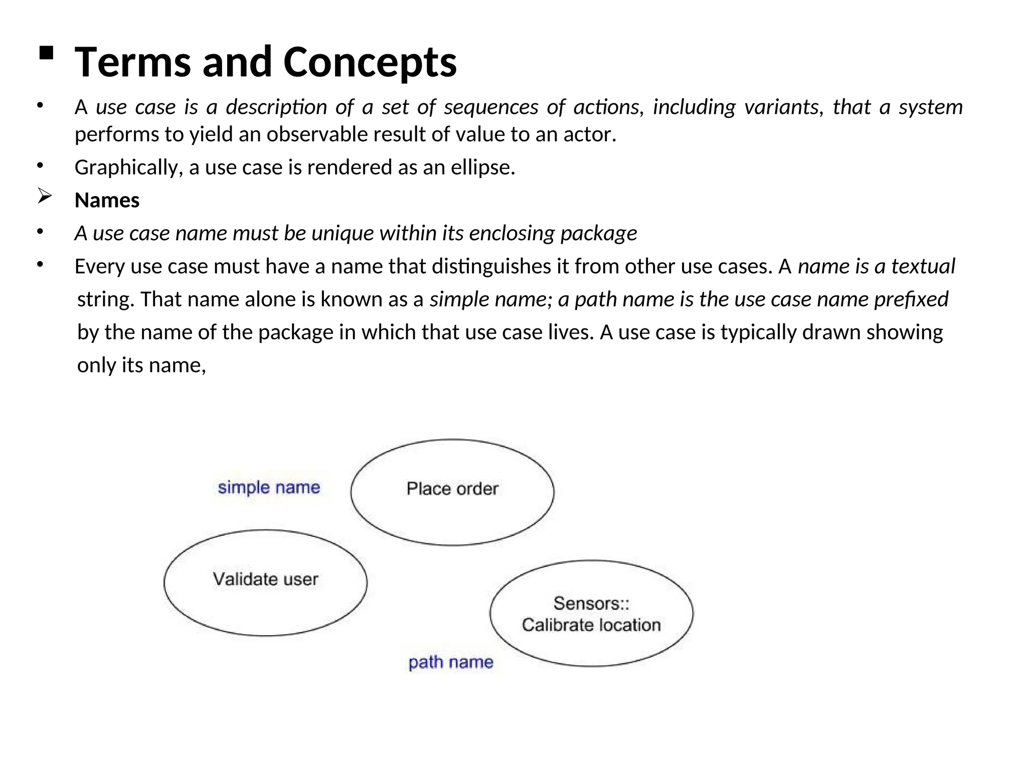  Terms and Concepts
• A use case is a description of a set of sequences of actions, including variants, that a system
performs to yield an observable result of value to an actor.
• Graphically, a use case is rendered as an ellipse.
 Names
• A use case name must be unique within its enclosing package
• Every use case must have a name that distinguishes it from other use cases. A name is a textual
string. That name alone is known as a simple name; a path name is the use case name prefixed
by the name of the package in which that use case lives. A use case is typically drawn showing
only its name,
 