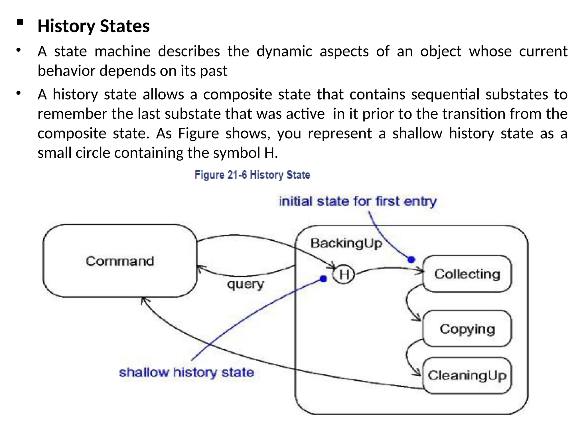  History States
• A state machine describes the dynamic aspects of an object whose current
behavior depends on its past
• A history state allows a composite state that contains sequential substates to
remember the last substate that was active in it prior to the transition from the
composite state. As Figure shows, you represent a shallow history state as a
small circle containing the symbol H.
 