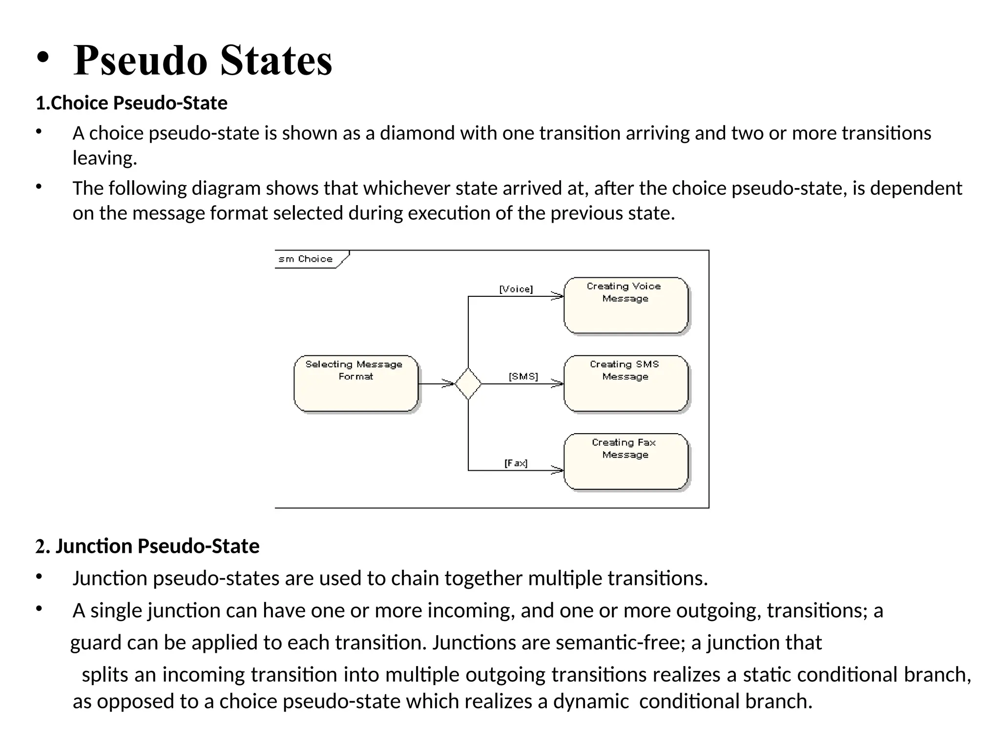 • Pseudo States
1.Choice Pseudo-State
• A choice pseudo-state is shown as a diamond with one transition arriving and two or more transitions
leaving.
• The following diagram shows that whichever state arrived at, after the choice pseudo-state, is dependent
on the message format selected during execution of the previous state.
2. Junction Pseudo-State
• Junction pseudo-states are used to chain together multiple transitions.
• A single junction can have one or more incoming, and one or more outgoing, transitions; a
guard can be applied to each transition. Junctions are semantic-free; a junction that
splits an incoming transition into multiple outgoing transitions realizes a static conditional branch,
as opposed to a choice pseudo-state which realizes a dynamic conditional branch.
 