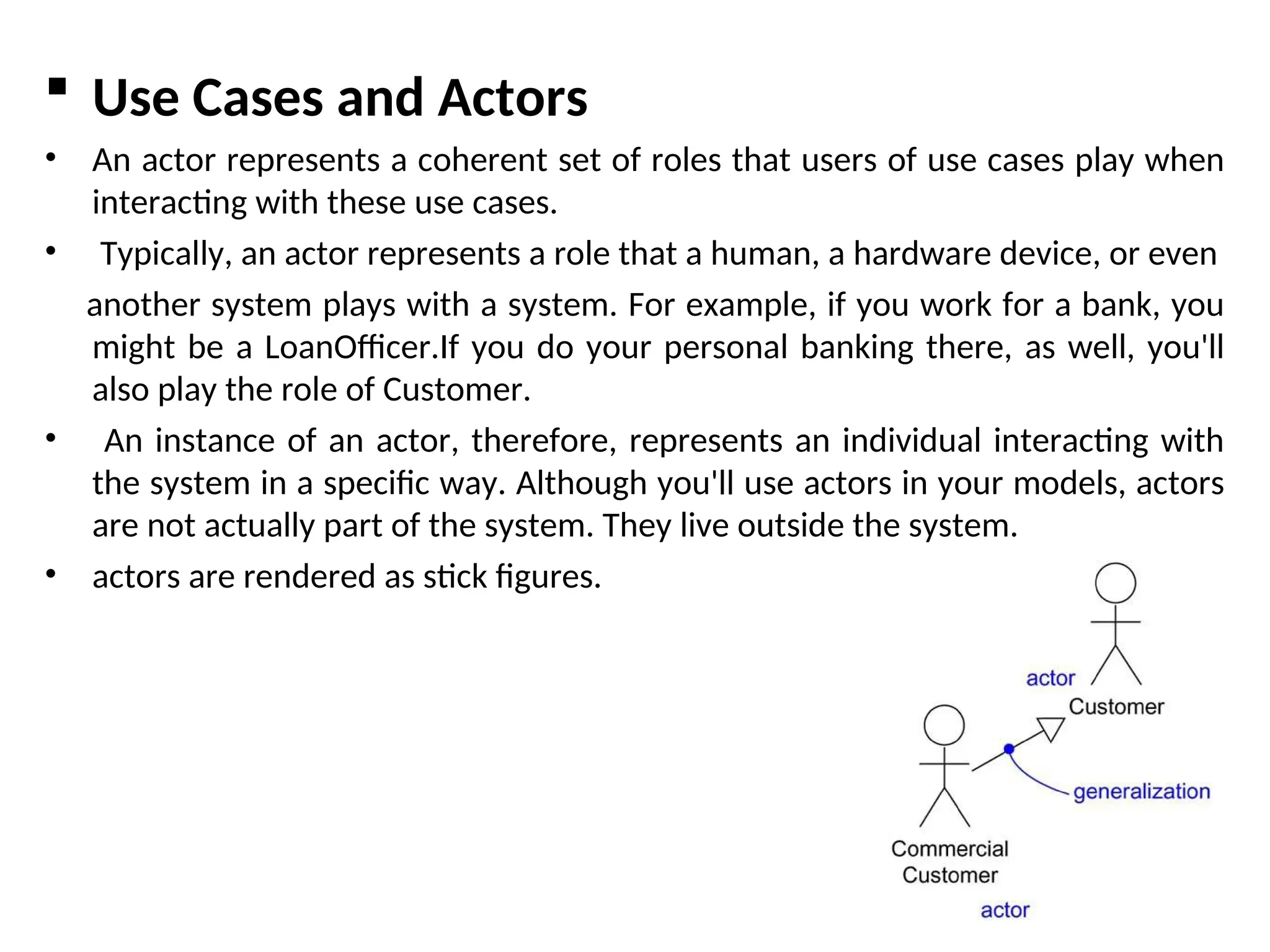  Use Cases and Actors
• An actor represents a coherent set of roles that users of use cases play when
interacting with these use cases.
• Typically, an actor represents a role that a human, a hardware device, or even
another system plays with a system. For example, if you work for a bank, you
might be a LoanOfficer.If you do your personal banking there, as well, you'll
also play the role of Customer.
• An instance of an actor, therefore, represents an individual interacting with
the system in a specific way. Although you'll use actors in your models, actors
are not actually part of the system. They live outside the system.
• actors are rendered as stick figures.
 