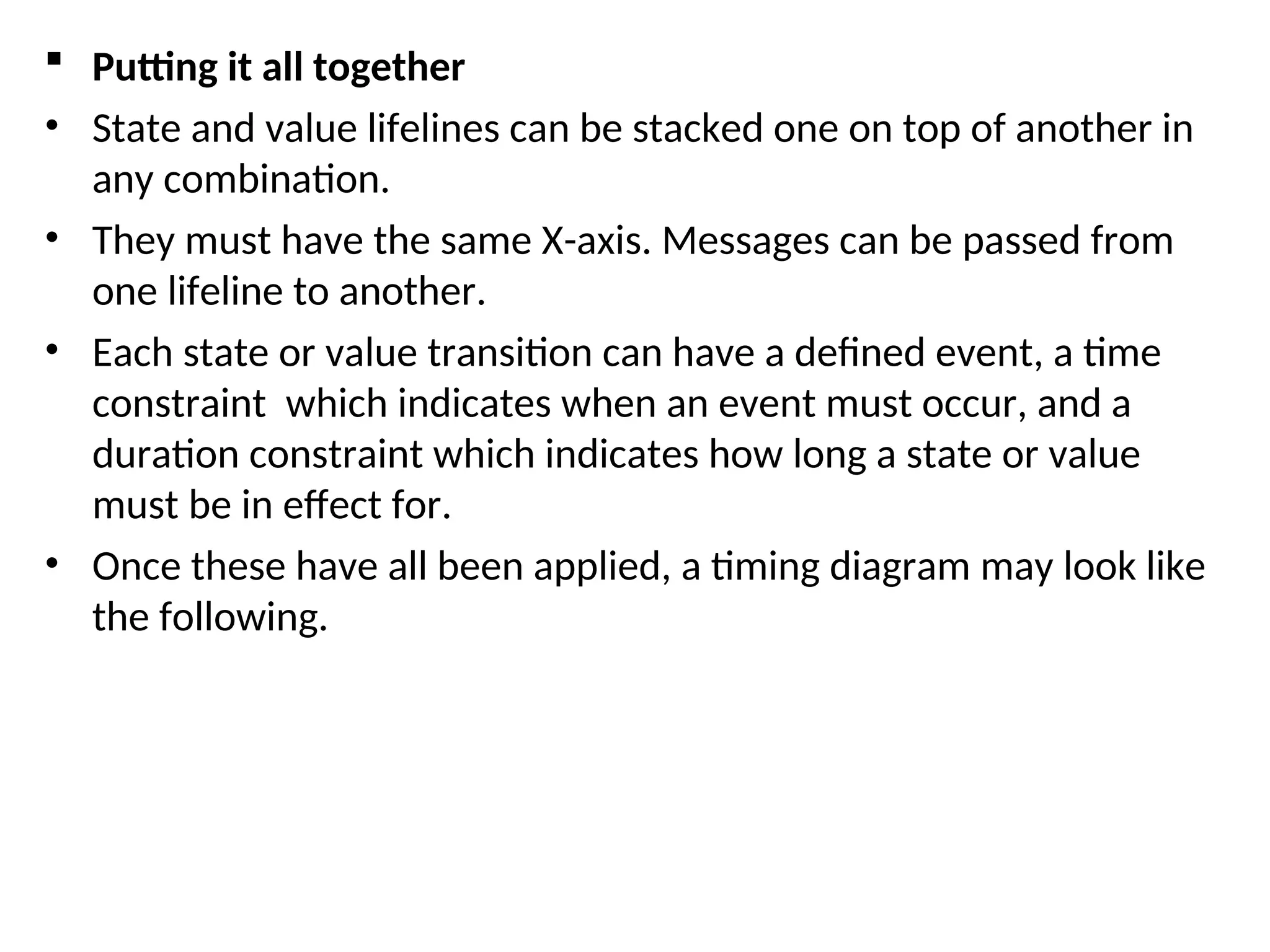  Putting it all together
• State and value lifelines can be stacked one on top of another in
any combination.
• They must have the same X-axis. Messages can be passed from
one lifeline to another.
• Each state or value transition can have a defined event, a time
constraint which indicates when an event must occur, and a
duration constraint which indicates how long a state or value
must be in effect for.
• Once these have all been applied, a timing diagram may look like
the following.
 