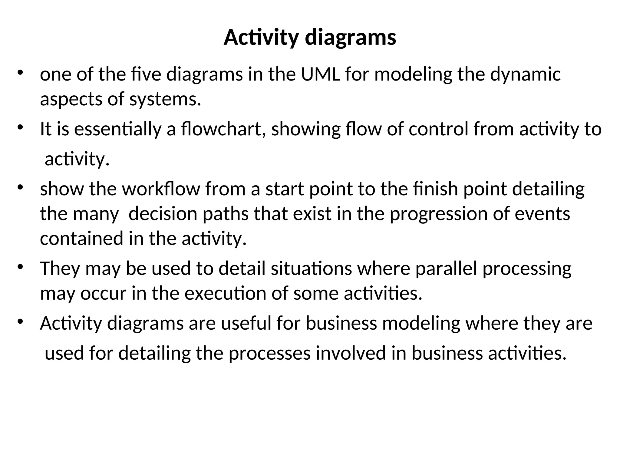 Activity diagrams
• one of the five diagrams in the UML for modeling the dynamic
aspects of systems.
• It is essentially a flowchart, showing flow of control from activity to
activity.
• show the workflow from a start point to the finish point detailing
the many decision paths that exist in the progression of events
contained in the activity.
• They may be used to detail situations where parallel processing
may occur in the execution of some activities.
• Activity diagrams are useful for business modeling where they are
used for detailing the processes involved in business activities.
 