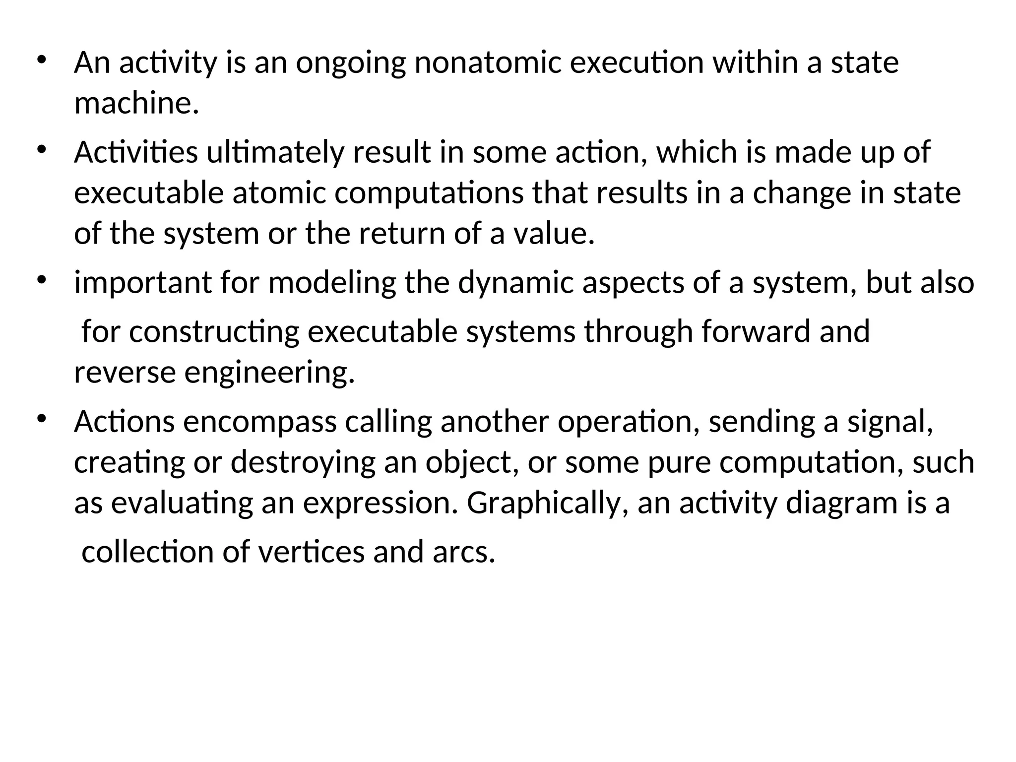 • An activity is an ongoing nonatomic execution within a state
machine.
• Activities ultimately result in some action, which is made up of
executable atomic computations that results in a change in state
of the system or the return of a value.
• important for modeling the dynamic aspects of a system, but also
for constructing executable systems through forward and
reverse engineering.
• Actions encompass calling another operation, sending a signal,
creating or destroying an object, or some pure computation, such
as evaluating an expression. Graphically, an activity diagram is a
collection of vertices and arcs.
 