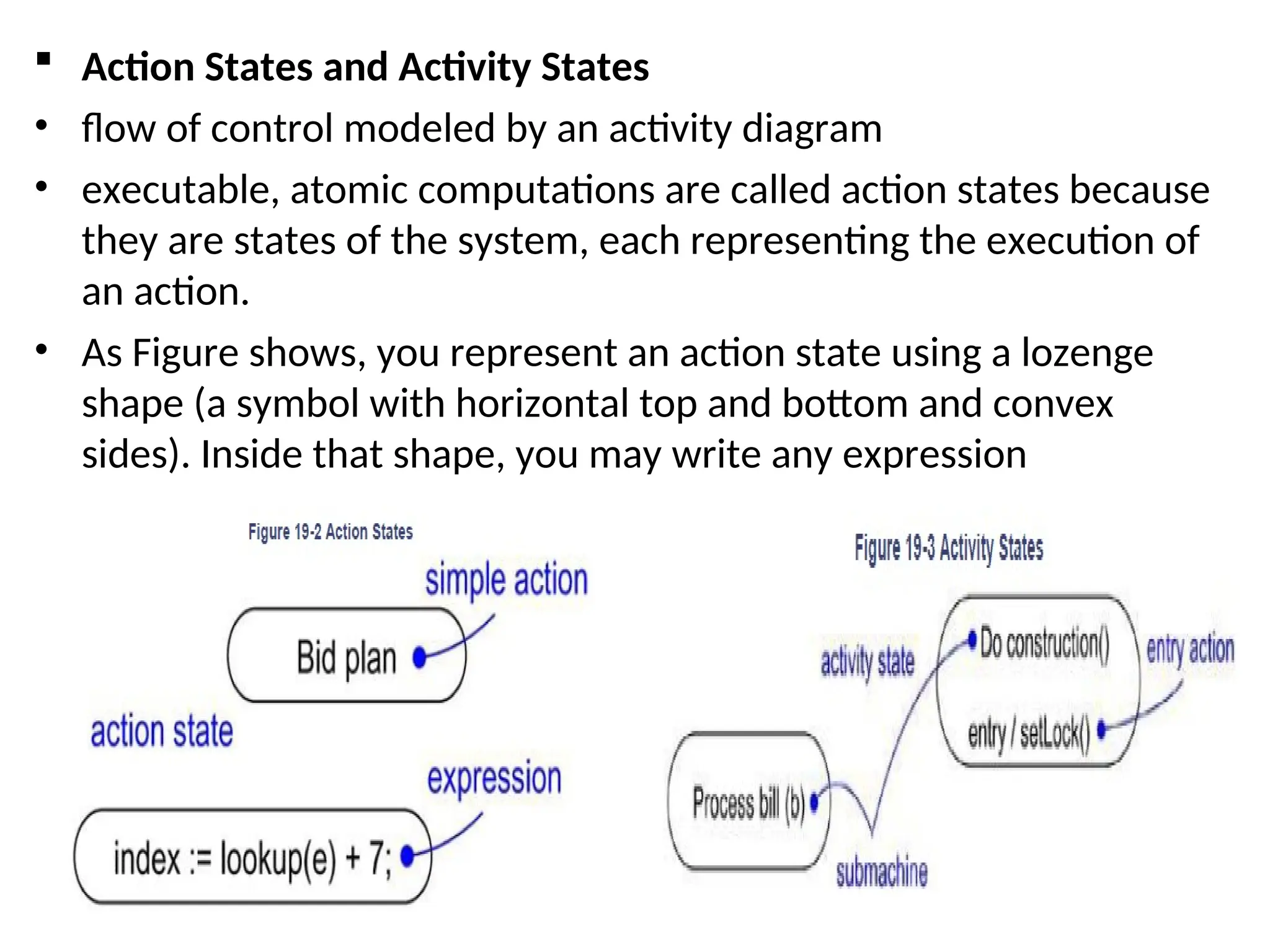  Action States and Activity States
• flow of control modeled by an activity diagram
• executable, atomic computations are called action states because
they are states of the system, each representing the execution of
an action.
• As Figure shows, you represent an action state using a lozenge
shape (a symbol with horizontal top and bottom and convex
sides). Inside that shape, you may write any expression
 
