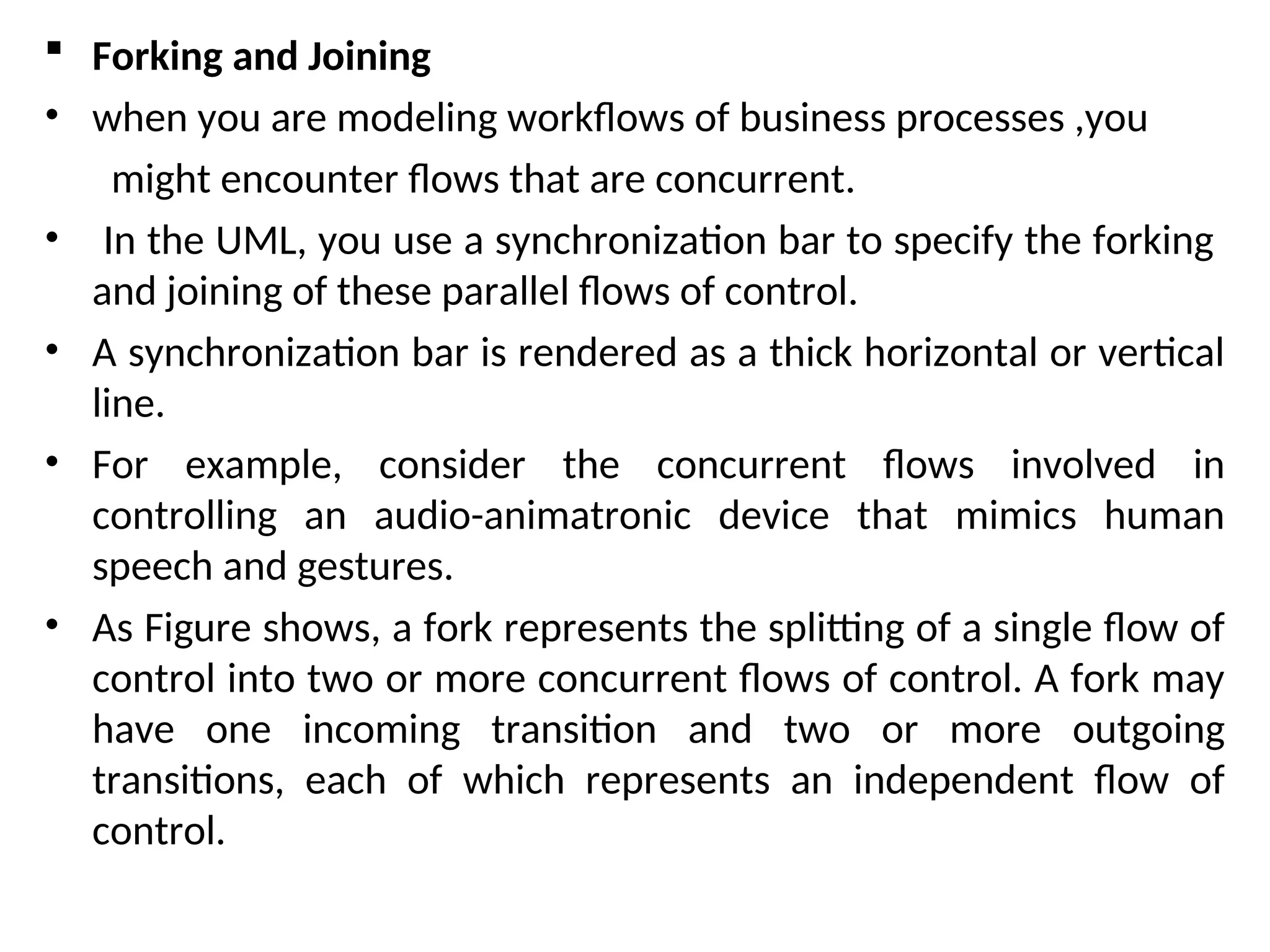  Forking and Joining
• when you are modeling workflows of business processes ,you
might encounter flows that are concurrent.
• In the UML, you use a synchronization bar to specify the forking
and joining of these parallel flows of control.
• A synchronization bar is rendered as a thick horizontal or vertical
line.
• For example, consider the concurrent flows involved in
controlling an audio-animatronic device that mimics human
speech and gestures.
• As Figure shows, a fork represents the splitting of a single flow of
control into two or more concurrent flows of control. A fork may
have one incoming transition and two or more outgoing
transitions, each of which represents an independent flow of
control.
 