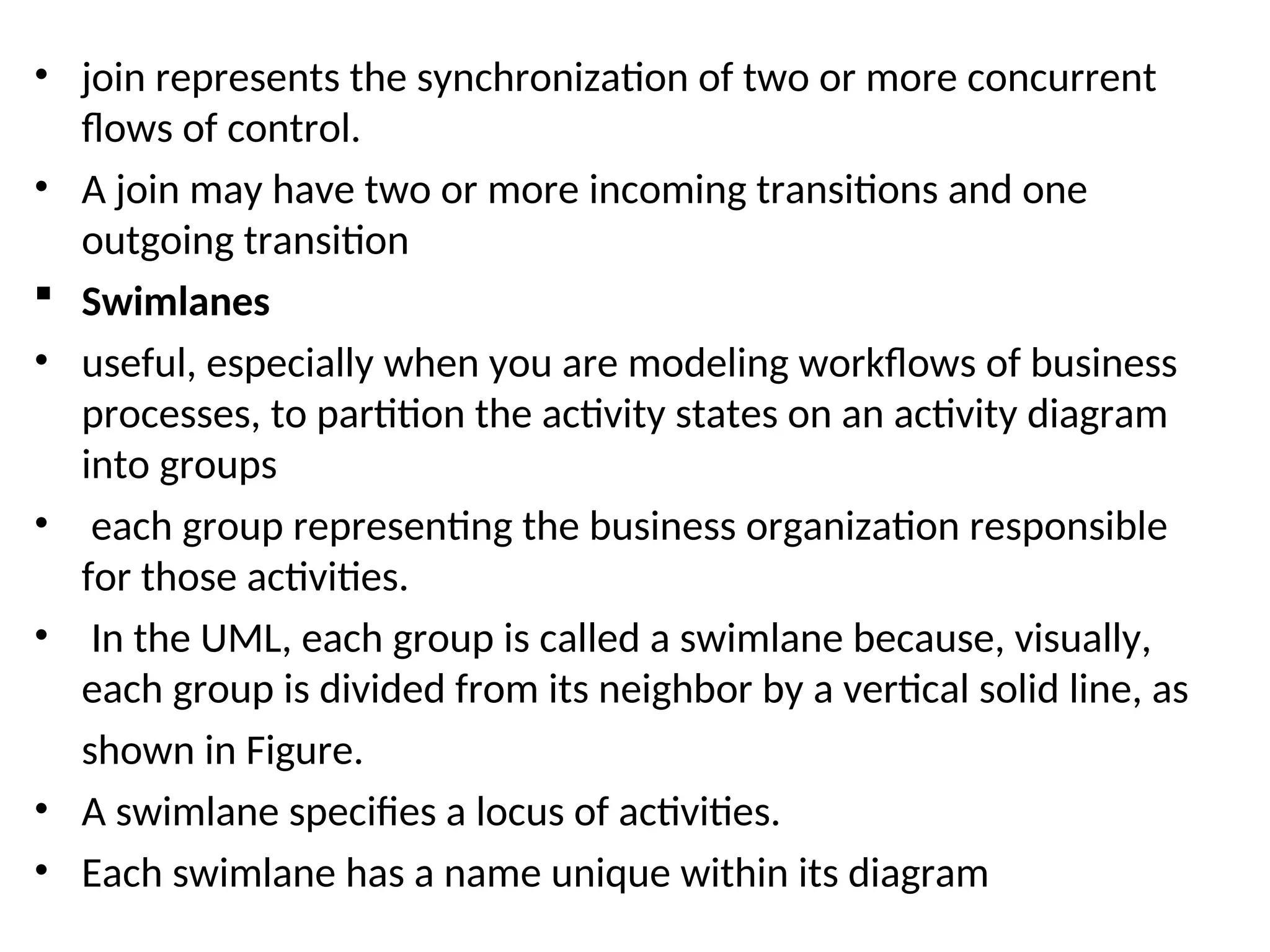 • join represents the synchronization of two or more concurrent
flows of control.
• A join may have two or more incoming transitions and one
outgoing transition
 Swimlanes
• useful, especially when you are modeling workflows of business
processes, to partition the activity states on an activity diagram
into groups
• each group representing the business organization responsible
for those activities.
• In the UML, each group is called a swimlane because, visually,
each group is divided from its neighbor by a vertical solid line, as
shown in Figure.
• A swimlane specifies a locus of activities.
• Each swimlane has a name unique within its diagram
 