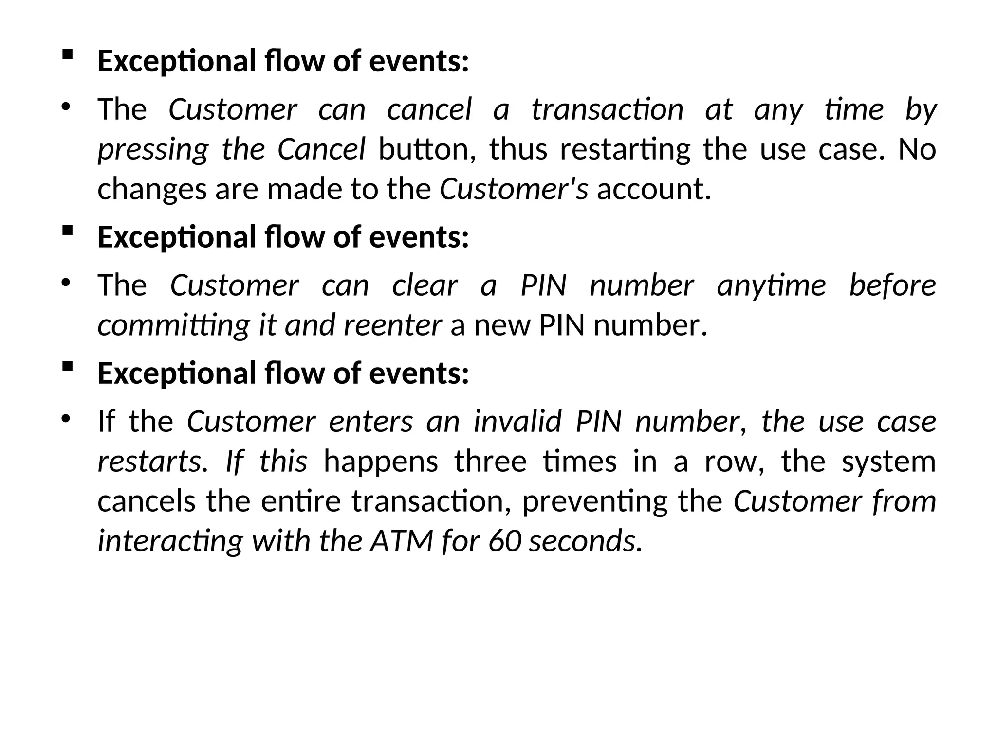  Exceptional flow of events:
• The Customer can cancel a transaction at any time by
pressing the Cancel button, thus restarting the use case. No
changes are made to the Customer's account.
 Exceptional flow of events:
• The Customer can clear a PIN number anytime before
committing it and reenter a new PIN number.
 Exceptional flow of events:
• If the Customer enters an invalid PIN number, the use case
restarts. If this happens three times in a row, the system
cancels the entire transaction, preventing the Customer from
interacting with the ATM for 60 seconds.
 