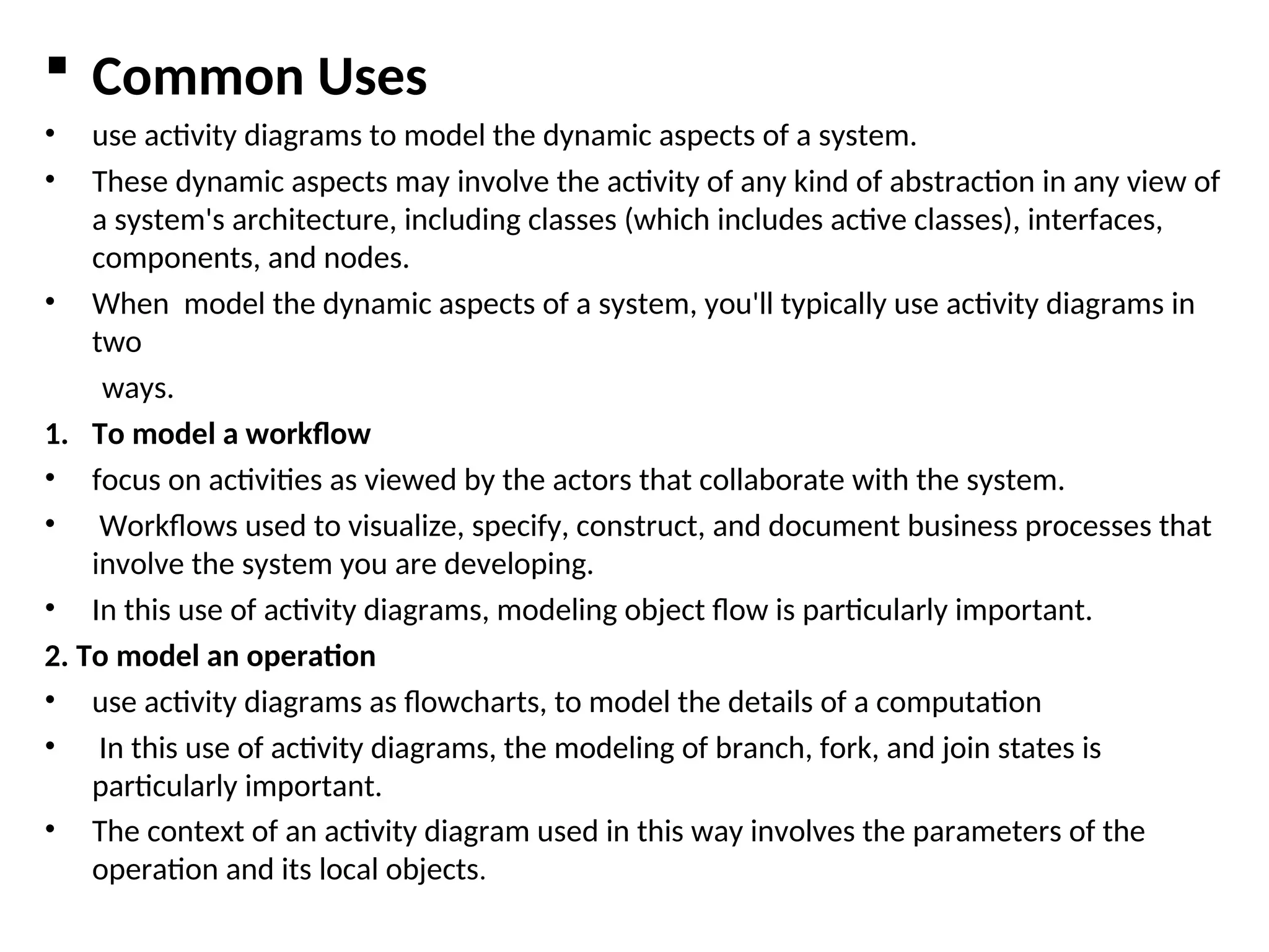  Common Uses
• use activity diagrams to model the dynamic aspects of a system.
• These dynamic aspects may involve the activity of any kind of abstraction in any view of
a system's architecture, including classes (which includes active classes), interfaces,
components, and nodes.
• When model the dynamic aspects of a system, you'll typically use activity diagrams in
two
ways.
1. To model a workflow
• focus on activities as viewed by the actors that collaborate with the system.
• Workflows used to visualize, specify, construct, and document business processes that
involve the system you are developing.
• In this use of activity diagrams, modeling object flow is particularly important.
2. To model an operation
• use activity diagrams as flowcharts, to model the details of a computation
• In this use of activity diagrams, the modeling of branch, fork, and join states is
particularly important.
• The context of an activity diagram used in this way involves the parameters of the
operation and its local objects.
 