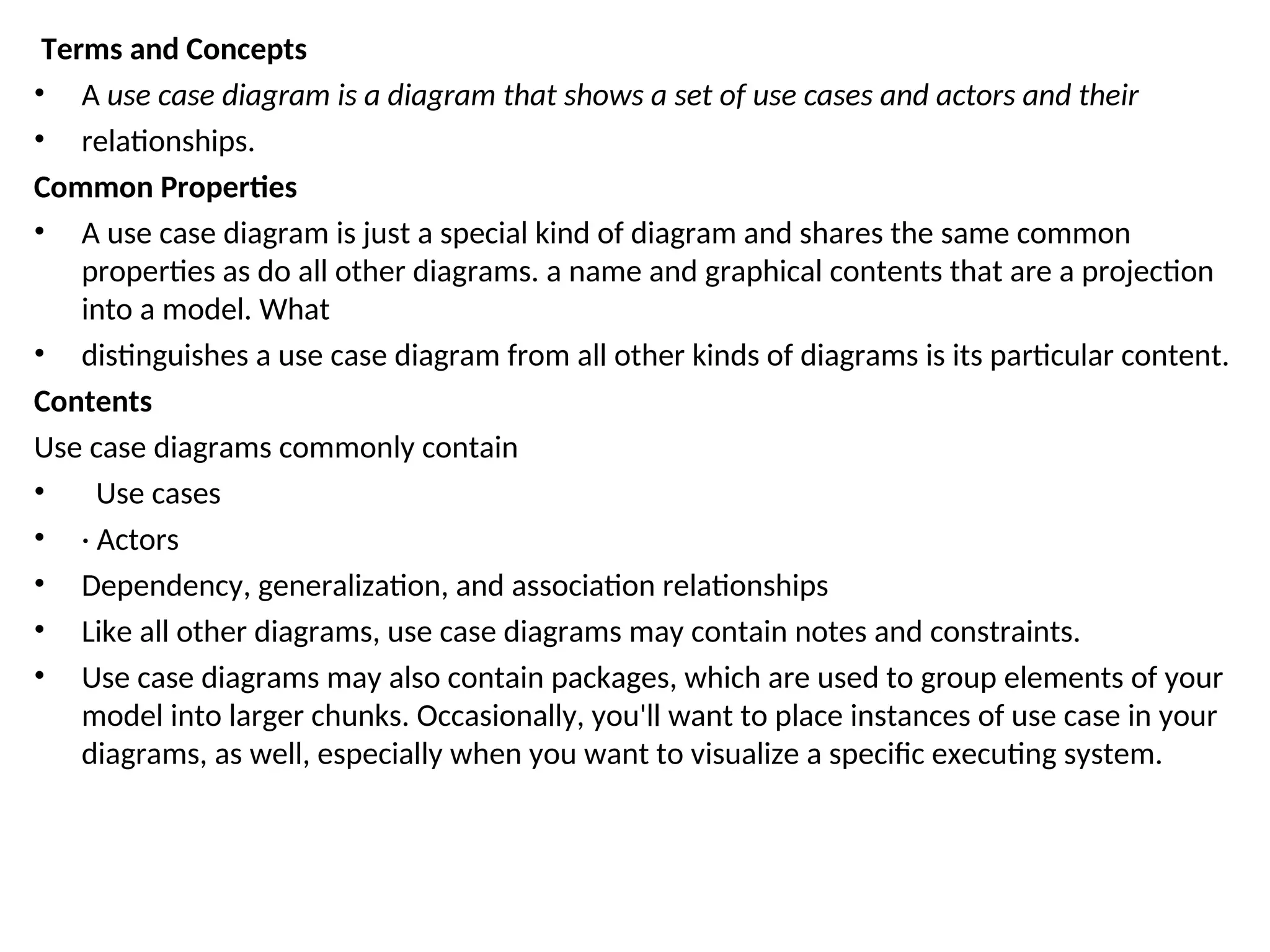 Terms and Concepts
• A use case diagram is a diagram that shows a set of use cases and actors and their
• relationships.
Common Properties
• A use case diagram is just a special kind of diagram and shares the same common
properties as do all other diagrams. a name and graphical contents that are a projection
into a model. What
• distinguishes a use case diagram from all other kinds of diagrams is its particular content.
Contents
Use case diagrams commonly contain
• Use cases
• · Actors
• Dependency, generalization, and association relationships
• Like all other diagrams, use case diagrams may contain notes and constraints.
• Use case diagrams may also contain packages, which are used to group elements of your
model into larger chunks. Occasionally, you'll want to place instances of use case in your
diagrams, as well, especially when you want to visualize a specific executing system.
 