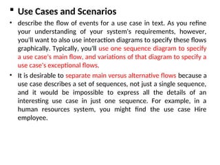 Use Cases and Scenarios
• describe the flow of events for a use case in text. As you refine
your understanding of your system's requirements, however,
you'll want to also use interaction diagrams to specify these flows
graphically. Typically, you'll use one sequence diagram to specify
a use case's main flow, and variations of that diagram to specify a
use case's exceptional flows.
• It is desirable to separate main versus alternative flows because a
use case describes a set of sequences, not just a single sequence,
and it would be impossible to express all the details of an
interesting use case in just one sequence. For example, in a
human resources system, you might find the use case Hire
employee.
 