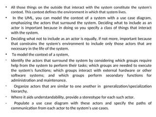 • All those things on the outside that interact with the system constitute the system's
context. This context defines the environment in which that system lives.
• In the UML, you can model the context of a system with a use case diagram,
emphasizing the actors that surround the system. Deciding what to include as an
actor is important because in doing so you specify a class of things that interact
with the system.
• Deciding what not to include as an actor is equally, if not more, important because
that constrains the system's environment to include only those actors that are
necessary in the life of the system.
• To model the context of a system,
- Identify the actors that surround the system by considering which groups require
help from the system to perform their tasks; which groups are needed to execute
the system's functions; which groups interact with external hardware or other
software systems; and which groups perform secondary functions for
administration and maintenance.
- Organize actors that are similar to one another in generalization/specialization
hierarchy.
- Where it aids understandability, provide a stereotype for each such actor.
- Populate a use case diagram with these actors and specify the paths of
communication from each actor to the system's use cases.
 