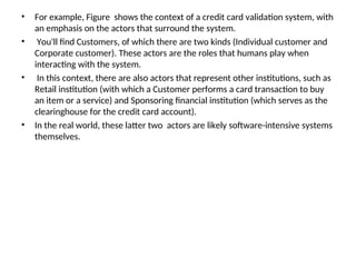 • For example, Figure shows the context of a credit card validation system, with
an emphasis on the actors that surround the system.
• You'll find Customers, of which there are two kinds (Individual customer and
Corporate customer). These actors are the roles that humans play when
interacting with the system.
• In this context, there are also actors that represent other institutions, such as
Retail institution (with which a Customer performs a card transaction to buy
an item or a service) and Sponsoring financial institution (which serves as the
clearinghouse for the credit card account).
• In the real world, these latter two actors are likely software-intensive systems
themselves.
 
