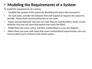 • Modeling the Requirements of a System
To model the requirements of a system,
• Establish the context of the system by identifying the actors that surround it.
• For each actor, consider the behavior that each expects or requires the system to
provide. Name these common behaviors as use cases.
• Factor common behavior into new use cases that are used by others; factor variant
behavior into new use cases that extend more main line flows.
• Model these use cases, actors, and their relationships in a use case diagram.
• ·Adorn these use cases with notes that assert nonfunctional requirements; you may
have to attach some of these to the whole system.
 
