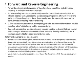 • Forward and Reverse Engineering
• Forward engineering is the process of transforming a model into code through a
mapping to an implementation language.
• A use case diagram can be forward engineered to form tests for the element to
which it applies. Each use case in a use case diagram specifies a flow of events (and
variants of those flows), and these flows specify how the element is expected to
behave that's something worthy of testing.
• A well-structured use case will even specify pre- and postconditions that can be used
to define a test's initial state and its success criteria.
• For each use case in a use case diagram, you can create a test case that you can run
every time you release a new version of that element, thereby confirming that it
works as required before other elements rely on it.
To forward engineer a use case diagram,
• For each use case in the diagram, identify its flow of events and its exceptional flow of events.
• Depending on how deeply you choose to test, generate a test script for each flow, using the
flow's preconditions as the test's initial state and its post conditions as its success criteria.
• As necessary, generate test scaffolding to represent each actor that interacts with the use case.
Actors that push information to the element or are acted on by the element may either be
simulated or substituted by its real-world equivalent.
• Use tools to run these tests each time you release the element to which the use case diagram
applies.
 