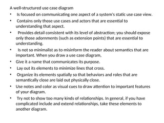A well-structured use case diagram
• Is focused on communicating one aspect of a system's static use case view.
• Contains only those use cases and actors that are essential to
understanding that aspect.
• Provides detail consistent with its level of abstraction; you should expose
only those adornments (such as extension points) that are essential to
understanding.
• Is not so minimalist as to misinform the reader about semantics that are
important. When you draw a use case diagram,
• Give it a name that communicates its purpose.
• Lay out its elements to minimize lines that cross.
• Organize its elements spatially so that behaviors and roles that are
semantically close are laid out physically close.
• Use notes and color as visual cues to draw attention to important features
of your diagram.
• Try not to show too many kinds of relationships. In general, if you have
complicated include and extend relationships, take these elements to
another diagram.
 