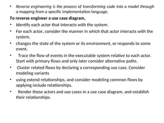 • Reverse engineering is the process of transforming code into a model through
a mapping from a specific implementation language.
To reverse engineer a use case diagram,
• Identify each actor that interacts with the system.
• For each actor, consider the manner in which that actor interacts with the
system,
• changes the state of the system or its environment, or responds to some
event.
• Trace the flow of events in the executable system relative to each actor.
Start with primary flows and only later consider alternative paths.
• Cluster related flows by declaring a corresponding use case. Consider
modeling variants
• using extend relationships, and consider modeling common flows by
applying include relationships.
• Render these actors and use cases in a use case diagram, and establish
their relationships.
 