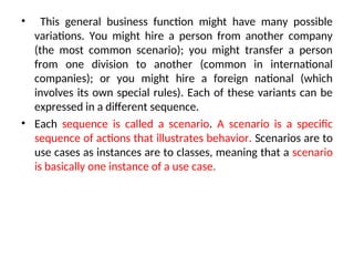 • This general business function might have many possible
variations. You might hire a person from another company
(the most common scenario); you might transfer a person
from one division to another (common in international
companies); or you might hire a foreign national (which
involves its own special rules). Each of these variants can be
expressed in a different sequence.
• Each sequence is called a scenario. A scenario is a specific
sequence of actions that illustrates behavior. Scenarios are to
use cases as instances are to classes, meaning that a scenario
is basically one instance of a use case.
 