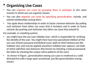  Organizing Use Cases
• You can organize use cases by grouping them in packages in the same
manner in which you can organize classes.
• You can also organize use cases by specifying generalization, include, and
extend relationships among them.
• You apply these relationships in order to factor common behavior (by pulling
such behavior from other use cases that it includes) and in order to factor
variants (by pushing such behavior into other use cases that extend it).
For example, in a banking system,
• you might have the use case Validate User, which is responsible for verifying
the identify of the user. You might then have two specialized children of this
use case (Check password and Retinal scan), both of which behave just like
Validate User and may be applied anywhere Validate User appears, yet both
of which add their own behavior (the former by checking a textual password,
the latter by checking the unique retina patterns of the user).
• As shown in Figure , generalization among use cases is rendered as a solid
directed line with a large open arrowhead, just like generalization among
classes
 
