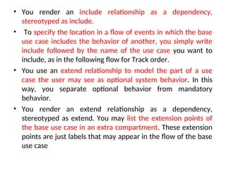 • You render an include relationship as a dependency,
stereotyped as include.
• To specify the location in a flow of events in which the base
use case includes the behavior of another, you simply write
include followed by the name of the use case you want to
include, as in the following flow for Track order.
• You use an extend relationship to model the part of a use
case the user may see as optional system behavior. In this
way, you separate optional behavior from mandatory
behavior.
• You render an extend relationship as a dependency,
stereotyped as extend. You may list the extension points of
the base use case in an extra compartment. These extension
points are just labels that may appear in the flow of the base
use case
 