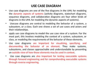 USE CASE DIAGRAM
• Use case diagrams are one of the five diagrams in the UML for modeling
the dynamic aspects of systems (activity diagrams, statechart diagrams,
sequence diagrams, and collaboration diagrams are four other kinds of
diagrams in the UML for modeling the dynamic aspects of systems).
• Usecase diagrams are central to modeling the behavior of a system, a
subsystem, or a class. Each one shows a set of use cases and actors and
their relationships.
• apply use case diagrams to model the use case view of a system. For the
most part, this involves modeling the context of a system, subsystem, or
class, or modeling the requirements of the behavior of these elements.
• Use case diagrams are important for visualizing, specifying, and
documenting the behavior of an element. They make systems,
subsystems, and classes approachable and understandable by presenting
an outside view of how those elements may be used in context.
• Use case diagrams are also important for testing executable systems
through forward engineering and for comprehending executable systems
through reverse engineering.
 