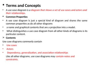  Terms and Concepts
• A use case diagram is a diagram that shows a set of use cases and actors and
their relationships.
 Common Properties
• A use case diagram is just a special kind of diagram and shares the same
common properties as do all other diagrams
• a name and graphical contents that are a projection into a model.
• What distinguishes a use case diagram from all other kinds of diagrams is its
particular content.
 Contents
Use case diagrams commonly contain
• Use cases
• Actors
• Dependency, generalization, and association relationships
Like all other diagrams, use case diagrams may contain notes and
constraints.
 
