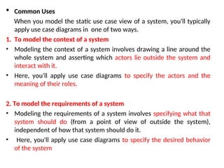  Common Uses
When you model the static use case view of a system, you'll typically
apply use case diagrams in one of two ways.
1. To model the context of a system
• Modeling the context of a system involves drawing a line around the
whole system and asserting which actors lie outside the system and
interact with it.
• Here, you'll apply use case diagrams to specify the actors and the
meaning of their roles.
2. To model the requirements of a system
• Modeling the requirements of a system involves specifying what that
system should do (from a point of view of outside the system),
independent of how that system should do it.
• Here, you'll apply use case diagrams to specify the desired behavior
of the system
 
