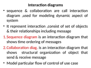 Interaction diagrams
• sequence & collaboration are call interaction
diagram ,used for modeling dynamic aspect of
system
• It represent interaction ,consist of set of objects
& their relationships including message
1.Sequence diagram is an interaction diagram that
shows time ordering of messages
2.Collaboration diag. is an interaction diagram that
shows structural organization of object that
send & receive message
• Model particular flow of control of use case
 