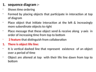 1. sequence diagram :-
- Shows time ordering
- Formed by placing objects that participate in interaction at top
of diagram
- Place object that initiate interaction at the left & increasingly
more subordinate objects to right
- Place message that these object send & receive along y-axis in
order of increasing time from top to bottom
- 2 feature that distinguish from collaboration
1. There is object life line:
- It is vertical dashed line that represent existence of an object
over a period of time
- Object are aliened at top with their life line dawn from top to
bottom
 