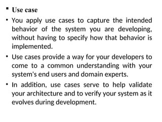  Use case
• You apply use cases to capture the intended
behavior of the system you are developing,
without having to specify how that behavior is
implemented.
• Use cases provide a way for your developers to
come to a common understanding with your
system's end users and domain experts.
• In addition, use cases serve to help validate
your architecture and to verify your system as it
evolves during development.
 