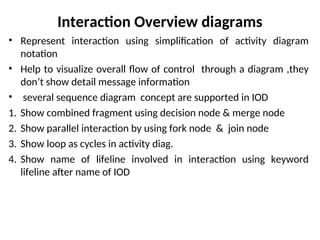 Interaction Overview diagrams
• Represent interaction using simplification of activity diagram
notation
• Help to visualize overall flow of control through a diagram ,they
don’t show detail message information
• several sequence diagram concept are supported in IOD
1. Show combined fragment using decision node & merge node
2. Show parallel interaction by using fork node & join node
3. Show loop as cycles in activity diag.
4. Show name of lifeline involved in interaction using keyword
lifeline after name of IOD
 