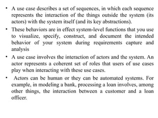 • A use case describes a set of sequences, in which each sequence
represents the interaction of the things outside the system (its
actors) with the system itself (and its key abstractions).
• These behaviors are in effect system-level functions that you use
to visualize, specify, construct, and document the intended
behavior of your system during requirements capture and
analysis
• A use case involves the interaction of actors and the system. An
actor represents a coherent set of roles that users of use cases
play when interacting with these use cases.
• Actors can be human or they can be automated systems. For
example, in modeling a bank, processing a loan involves, among
other things, the interaction between a customer and a loan
officer.
 
